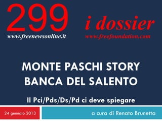 299
 www.freenewsonline.it
                           i dossier
                           www.freefoundation.com




        MONTE PASCHI STORY
        BANCA DEL SALENTO
          Il Pci/Pds/Ds/Pd ci deve spiegare
24 gennaio 2013              a cura di Renato Brunetta
 