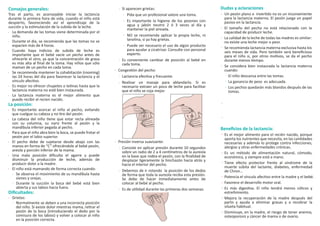 Consejos generales:
Tras el parto, es aconsejable iniciar la lactancia
durante la primera hora de vida, cuando el niño está
despierto, favoreciendo así el aprendizaje de la
succión y la estimulación de la subida de la leche.
La demanda de las tomas viene determinada por el
niño.
Durante el día, se recomienda que las tomas no se
espacien más de 4 horas.
Cuando haya indicios de subida de leche es
importante que el bebé vacíe un pecho antes de
ofrecerle el otro, ya que la concentración de grasa
es más alta al ﬁnal de la toma. Hay niños que sólo
maman de un pecho en cada toma.
Se recomienda mantener la cohabitación (rooming)
las 24 horas del día para favorecer la lactancia y el
vínculo afectivo.
Es mejor no ofrecer chupetes o tetinas hasta que la
lactancia materna no esté bien instaurada.
La lactancia materna es el mejor alimento que
puede recibir el recien nacido.
La posición:
Es importante acercar el niño al pecho, evitando
que cuelgue su cabeza y no tire del pezón.
La cabeza del niño tiene que estar recta alineada
con su columna, su nariz frente al pezón y la
mandíbula inferior pegada al pecho.
Para que el niño abra bien la boca, se puede frotar el
pezón por el labio superior.
El pecho debe de sujetarse desde abajo con las
manos en forma de “C” ofreciéndole al bebé pezón,
areola y porción inferior de la mama.
Una mala posición diﬁculta el agarre y puede
disminuir la producción de leche, además de
producir dolor a la madre.
El niño está mamando de forma correcta cuando:
Se observa el movimiento de su mandíbula hasta
sienes y orejas.
Durante la succión la boca del bebé está bien
abierta y sus labios hacia fuera.
Diﬁcultades:
Grietas:
Normalmente se deben a una incorrecta posición
del niño. Si existe dolor mientras mama, retirar el
pezón de la boca (introduciendo el dedo por la
comisura de los labios) y volver a colocar al niño
en la posición correcta.
Si aparecen grietas:
Pida que un profesional valore una toma.
Es importante la higiene de los pezones con
agua y jabón neutro 2 ó 3 veces al día y
mantener la piel aireada.
NO se recomienda aplicar la propia leche, ni
lanolina, si ya hay grietas.
Puede ser necesario el uso de algún producto
para ayudar a cicatrizar. Consulte con personal
experto.
Es conveniente cambiar de posición al bebé en
cada toma.
Congestión del pecho:
Lactancia efectiva y frecuente.
Realizar un masaje para ablandarlo. Si es
necesario extraer un poco de leche para facilitar
que el niño se coja mejor.
Presión inversa suavizante:
Consiste en aplicar presión durante 10 segundos
sobre un radio de 2 a 4 centímetros de la aureola
en la base que rodea el pezón, con la ﬁnalidad de
desplazar ligeramente la hinchazón hacia atrás y
hacia el interior del pecho.
Debemos de ir rotando la posición de los dedos
de forma que toda la aureola reciba esta presión.
Se debe de hacer inmediatamente antes de
colocar al bebé al pecho.
Es de utilidad durante las primeras dos semanas.
Beneﬁcios de la lactancia:
Es el mejor alimento para el recién nacido, porque
aporta los nutrientes que necesita, en las cantidades
necesarias y además lo protege contra infecciones,
alergias y otras enfermedades crónicas.
Es un método de alimentación natural, cómodo,
económico, y siempre está a mano.
Tiene efecto protector frente al síndrome de la
muerte súbita del lactante, diabetes, enfermedad
de Chron…
Potencia el vínculo afectivo entre la madre y el bebé.
Favorece el desarrollo motor oral.
Es más digestiva. El niño tendrá menos cólicos y
estreñimiento.
Mejora la recuperación de la madre después del
parto y ayuda a eliminar grasas y a recobrar la
silueta habitual.
Disminuye, en la madre, el riesgo de tener anemia,
osteoporosis y cáncer de mama o de ovario.
Dudas y aclaraciones
Un pezón plano o invertido no es un inconveniente
para la lactancia materna. El pezón juega un papel
pasivo en la lactancia.
El tamaño del pecho no está relacionado con la
capacidad de producir leche.
La calidad de la leche de todas las madres es similar:
no existe una leche mejor o peor.
Se recomienda lactancia materna exclusiva hasta los
seis meses de vida. Pero también será beneﬁcioso
para el niño si, por otros motivos, se da el pecho
durante menos tiempo.
Se considera bien instaurada la lactancia materna
cuando:
El niño descansa entre las tomas.
La ganancia de peso es adecuada.
Los pechos quedarán más blandos después de las
tomas.
 