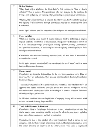 7 Design Solutions
When faced with a challenge, the Contributor‟s first response is: “Can we find a
solution?” This is unlike a Non-contributor who may respond to the challenge by
trying a little and giving up, blaming others, or finding excuses to cover up the issue.
Whereas, the Contributor finds a solution. In other words, the Contributor develops
the capacity to find solutions through continuous practice and learning from other
Contributors.
In this topic, students learn the importance of willingness and ability to find solutions.
8 Focus on value
What does creating value mean? It means making a positive difference, a tangible
impact, a specific contribution to any situation. This positive difference or impact can
be in the form of achieving a specific goal, creating a product, creating „human touch‟
in a particular interaction, or enhancing one‟s own capacity, or the capacity of one‟s
colleagues and team- mates.
Contributors are therefore extremely result-focused, but the result is measured in
terms of value created.
In this topic, students learn to clarify the meaning of the word “value” and how value
is created in various situations.
9 Engage deeply
Contributors are instantly distinguished by the way they approach work. They get
involved. They are enthusiastic. They go deep into the subject. In short, Contributors
love what they do.
This is in direct contrast to Non-contributors who want to do only what they love - an
approach that seems reasonable until you realize that life and workplaces have so
much variety that you may very often be called upon to do tasks that seem unpleasant
or boring until you get involved.
In this topic, students learn the importance of engaging deeply with whatever work
they do – at work, in study, in personal life.
10 Think in Enlightened Self-interest
Contributors think in Enlightened Self-Interest. In every situation they get into, they
find a way to create something good for self and for all at the same time – including
team mates, bosses, customers and their organization.
Contrasting to this is the mindset of a Non-Contributor. Such a person is only
concerned with his/ her own self-interest in a situation. He/she is not concerned about
the impact (positive or negative) on the other person. This leads to unpleasant
 