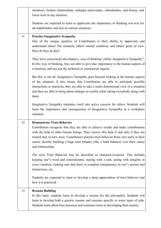 situations, broken relationships, unhappy team-mates, subordinates, and bosses, and
lower trust in any situation.
Students are expected to learn to appreciate the importance of thinking win-win for
all stakeholders and also in various situations.
11 Practice Imaginative Sympathy
One of the unique qualities of Contributors is their ability to appreciate and
understand others‟ life situation, others‟ mental condition, and others‟ point of view.
How do they do this?
They have consciously developed a „way of thinking‟ called „Imaginative Sympathy‟.
In this way of thinking, they are able to give due importance to the human aspects of
a situation, and not just the technical or commercial aspects.
But this is not all. Imaginative Sympathy goes beyond looking at the human aspects
of the situation. It also means that Contributors are able to anticipate possible
interactions or reactions, they are able to take a multi-dimensional view of a situation
and they are able to bring about changes or results while taking everybody along with
them.
Imaginative Sympathy translates itself into active concern for others. Students will
learn the importance and consequences of Imaginative Sympathy in a workplace
situation.
12 Demonstrate Trust Behavior
Contributors recognize that they are able to achieve results and make contributions
with the help of other human beings. They receive this help if and only if they are
trusted and, in turn, trust. Contributors practice trust behavior from very early in their
career, thereby building a huge trust balance (like a bank balance) over their career
and relationships.
The term Trust Behavior may be described as character-in-action. This includes
keeping one‟s word and commitments, staying with a task, acting with integrity in
every situation, making sure that there is complete transparency in one‟s actions and
interactions, etc.
Students are expected to learn to develop a deep appreciation of trust behavior and
how it is practiced.
13 Resume Building
In this topic, students learn to develop a resume for the job-market. Students will
learn to develop both a generic resume and resumes specific to some types of jobs.
Students learn about best practices and common errors in developing their resume.
 