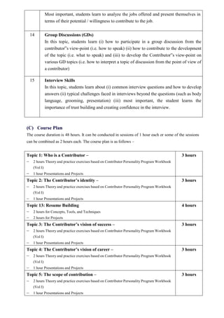 Most important, students learn to analyze the jobs offered and present themselves in
terms of their potential / willingness to contribute to the job.
14 Group Discussions (GDs)
In this topic, students learn (i) how to participate in a group discussion from the
contributor‟s view-point (i.e. how to speak) (ii) how to contribute to the development
of the topic (i.e. what to speak) and (iii) to develop the Contributor‟s view-point on
various GD topics (i.e. how to interpret a topic of discussion from the point of view of
a contributor)
15 Interview Skills
In this topic, students learn about (i) common interview questions and how to develop
answers (ii) typical challenges faced in interviews beyond the questions (such as body
language, grooming, presentation) (iii) most important, the student learns the
importance of trust building and creating confidence in the interview.
(C) Course Plan
The course duration is 48 hours. It can be conducted in sessions of 1 hour each or some of the sessions
can be combined as 2 hours each. The course plan is as follows –
Topic 1: Who is a Contributor –
 2 hours Theory and practice exercises based on Contributor Personality Program Workbook
(Vol I)
 1 hour Presentations and Projects
3 hours
Topic 2: The Contributor’s identity –
 2 hours Theory and practice exercises based on Contributor Personality Program Workbook
(Vol I)
 1 hour Presentations and Projects
3 hours
Topic 13: Resume Building
 2 hours for Concepts, Tools, and Techniques
 2 hours for Projects
4 hours
Topic 3: The Contributor’s vision of success –
 2 hours Theory and practice exercises based on Contributor Personality Program Workbook
(Vol I)
 1 hour Presentations and Projects
3 hours
Topic 4: The Contributor’s vision of career –
 2 hours Theory and practice exercises based on Contributor Personality Program Workbook
(Vol I)
 1 hour Presentations and Projects
3 hours
Topic 5: The scope of contribution –
 2 hours Theory and practice exercises based on Contributor Personality Program Workbook
(Vol I)
 1 hour Presentations and Projects
3 hours
 
