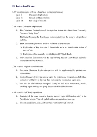 (E) Instructional Strategy
1.0 The entire course will use a three-level instructional strategy
Level I: Classroom Explorations
Level II: Projects and Presentations
Level III: Self-study by students
2.0 Level I: Classroom Explorations
1. The Classroom Explorations will be organized around the „Contributor Personality
Program – Study Book‟.
The Study Book may be downloaded by the student from the resource site produced
by GTU.
2. The Classroom Explorations involves two kinds of explorations:
(i) Exploration of key concepts / frameworks such as “contributors vision of
success” etc.
(ii) Exploration of the examples provided in the CPP Study Book.
3. The Classroom Explorations will be supported by Session Guide Sheets available
online in the CPP ActivGuide.
3.0 Level II: Projects & Presentations
1. The entire Classroom Exploration process will be supplemented by projects and
presentations.
2. Session Guides will provide sample topics for projects and presentations. Individual
instructors will be free to develop their own projects/ presentation topics also.
3. This will not only enhance conceptual clarity but also build presentation, public-
speaking, report writing, and group discussion skills of the students.
4.0 Level III: Self Study by students
1. Students will be given extensive learning support (upto 400 learning units) in the
ActivGuide website. This will include videos, presentations, tests, etc.
2. Students can refer to ActivGuide on their own time through internet.
 