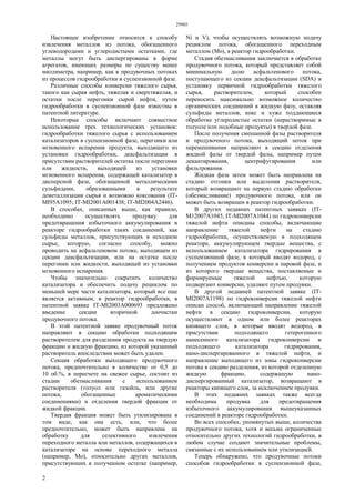 29903
2
Настоящее изобретение относится к способу
извлечения металлов из потока, обогащенного
углеводородами и углеродистыми остатками, где
металлы могут быть диспергированы в форме
агрегатов, имеющих размеры по существу менее
миллиметра, например, как в продувочных потоках
из процессов гидрообработки в суспензионной фазе.
Различные способы конверсии тяжелого сырья,
такого как сырая нефть, тяжелая и сверхтяжелая, и
остатки после перегонки сырой нефти, путем
гидрообработки в суспензионной фазе известны в
патентной литературе.
Некоторые способы включают совместное
использование трех технологических установок:
гидрообработки тяжелого сырья с использованием
катализаторов в суспензионной фазе, перегонки или
мгновенного испарения продукта, выходящего из
установки гидрообработки, деасфальтизации в
присутствии растворителей остатка после перегонки
или жидкости, выходящей из установки
мгновенного испарения, содержащей катализатор в
дисперсной фазе, обогащенной металлическими
сульфидами, образованными в результате
деметаллизации сырья и возможно коксования (IT-
MI95A1095; IT-MI2001A001438; IT-MI2004A2446).
В способах, описанных выше, как правило,
необходимо осуществлять продувку для
предотвращения избыточного аккумулирования в
реакторе гидрообработки таких соединений, как
сульфиды металлов, присутствующих в исходном
сырье, которую, согласно способу, можно
проводить на асфальтеновом потоке, выходящем из
секции деасфальтизации, или на остатке после
перегонки или жидкости, выходящей из установки
мгновенного испарения.
Чтобы значительно сократить количество
катализатора и обеспечить подачу рециклом по
меньшей мере части катализатора, который все еще
является активным, в реактор гидрообработки, в
патентной заявке IT-MI2003A000693 предложено
введение секции вторичной доочистки
продувочного потока.
В этой патентной заявке продувочный поток
направляют в секцию обработки подходящим
растворителем для разделения продукта на твердую
фракцию и жидкую фракцию, из которой указанный
растворитель впоследствии может быть удален.
Секция обработки выходящего продувочного
потока, предпочтительно в количестве от 0,5 до
10 об.%, в пересчете на свежее сырье, состоит из
стадии обезмасливания с использованием
растворителя (толуол или газойль, или другие
потоки, обогащенные ароматическими
соединениями) и отделения твердой фракции от
жидкой фракции.
Твердая фракция может быть утилизирована в
том виде, как она есть, или, что более
предпочтительно, может быть направлена на
обработку для селективного извлечения
переходного металла или металлов, содержащихся в
катализаторе на основе переходного металла
(например, Мо), относительно других металлов,
присутствующих в полученном остатке (например,
Ni и V), чтобы осуществлять возможную подачу
рециклом потока, обогащенного переходным
металлом (Мо), в реактор гидрообработки.
Стадия обезмасливания заключается в обработке
продувочного потока, который представляет собой
минимальную долю асфальтенового потока,
поступающего из секции деасфальтизации (SDA) в
установку первичной гидрообработки тяжелого
сырья, растворителем, который способен
переносить максимально возможное количество
органических соединений в жидкую фазу, оставляя
сульфиды металлов, кокс и хуже поддающиеся
обработке углеродистые остатки (нерастворимые в
толуоле или подобные продукты) в твердой фазе.
После получения смешанной фазы растворителя
и продувочного потока, выходящий поток при
перемешивании направляют в секцию отделения
жидкой фазы от твердой фазы, например путем
декантирования, центрифугирования или
фильтрования.
Жидкая фаза затем может быть направлена на
стадию отгонки или выделения растворителя,
который возвращают на первую стадию обработки
(обезмасливание) продувочного потока, или он
может быть возвращен в реактор гидрообработки.
В других недавних патентных заявках (IT-
M12007A1045, IT-MI2007A1044) по гидроконверсии
тяжелой нефти описаны способы, включающие
направление тяжелой нефти на стадию
гидрообработки, осуществляемую в подходящем
реакторе, аккумулирующем твердые вещества, с
использованием катализатора гидрирования в
суспензионной фазе, в который вводят водород, с
получением продуктов конверсии в паровой фазе, и
из которого твердые вещества, поставляемые и
формируемые тяжелой нефтью, которую
подвергают конверсии, удаляют путем продувки.
В другой недавней патентной заявке (IT-
MI2007A1198) по гидроконверсии тяжелой нефти
описан способ, включающий направление тяжелой
нефти в секцию гидроконверсии, которую
осуществляют в одном или более реакторах
кипящего слоя, в которые вводят водород, в
присутствии подходящего гетерогенного
нанесенного катализатора гидроконверсии и
подходящего катализатора гидрирования,
нано-диспергированного в тяжелой нефти, и
направление выходящего из зоны гидроконверсии
потока в секцию разделения, из которой отделенную
жидкую фракцию, содержащую нано-
диспергированный катализатор, возвращают в
реакторы кипящего слоя, за исключением продувки.
В этих недавних заявках также всегда
необходима продувка для предотвращения
избыточного аккумулирования вышеуказанных
соединений в реакторе гидрообработки.
Во всех способах, упомянутых выше, количества
продувочного потока, хотя и весьма ограниченные
относительно других технологий гидрообработки, в
любом случае создают значительные проблемы,
связанные с их использованием или утилизацией.
Теперь обнаружено, что продувочные потоки
способов гидрообработки в суспензионной фазе,
 