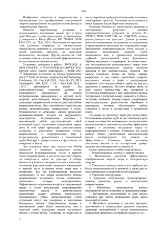 29908
2
Изобретение относится к ветроэнергетике и
предназначено для преобразования кинетической
энергии направленного воздушного потока (ветра) в
электрическую энергию.
Известна энергетическая установка с
использованием вставленных соосно друг в друга
труб Вентури с турбогенераторами, размещенными
у поверхности Земли (Патент RU 2265163, МПК
F24J 2/42, оп. 27.11.2005). Реализация на практике
этой установки сопряжена со значительными
финансовыми затратами и, следовательно, высокой
ценой конечного продукта, не доступной
большинству населения. Другой недостаток этой
установки связан с недостаточной эффективностью
использования ветрового потока.
Установка, описанная в работе: “INVELOX: A
NEW CONCEPT IN WIND ENERGY HARVESTING.
Daryosh Allaei, Yiannis Andreopoulos // ASME 2013
7th
International Conference on Energy Sustainability
and 11th
Fuel Cell Science, Engineering and Technology
Conference. ES - Fuel Cell 2013. // July 14 - 19, 2013.
Minneapolis, MN, USA. // ES - Fuel Cell 2013 -
18311.” принимается за аналог. Эта
ветроэнергетическая установка состоит из
неподвижного разделенного на секции
ветроприемника, размещенного в верхней части
опорной металлической башни. Ветроприемник
улавливает направленный поток воздуха при любом
направлении ветра. При этом работают одна или две
секции ветроприемника, направленные к ветру.
Одновременно из остальных секций происходит
всасывание-эжекция воздуха из окружающего
пространства. Ветроприемник соединен с
протяженной трубой, представляющей собой
усеченный конус, постепенно сужающийся сверху
вниз. В этой трубе происходит дополнительное
ускорение и уплотнение воздушного потока,
направленного из ветроприемника вниз к
ветрогенератору, размещенного в классической
трубе Вентури и прикрепленного к фундаменту на
поверхности Земли.
Эта установка имеет ряд недостатков. Отбор
мощности у внешнего воздушного потока
происходит ветроприемником только в верхней
части опорной башни, а вся остальная часть башни
до поверхности земли не участвует в отборе
мощности у внешнего ветрового потока и выполняет
пассивную функцию опоры, направляя захваченный
в верхней части установки поток ветра вниз к
генератору. Так как ветроприемник выполнен
секционным, то для забора достаточного объема
направленного воздушного потока необходимо
увеличивать размеры ветроприемника.
Эффективность всасывания воздуха из окружающей
среды у такой конструкции ветроприемника
недостаточно высока. К перечисленным
недостаткам следует добавить значительную
протяженность трубы, представляющей собой
усеченный конус для ускорения и уплотнения
воздушного потока. Энергетические потери в
протяженной трубе более значительны, чем в
короткой трубе, вследствие трения воздушного
потока о стенки трубы. Установка не модульная и
для ее перевозки требуются специальные подъемно-
транспортные средства. Установка металлоемкая и
имеет большие массогабаритные показатели.
Наиболее близким по техническому решению и
достигаемому результату является
ветроэнергетическая установка по патенту RU
2387871, МПК F03D 1/04, оп. 27.04.2010, которая
рассматривается как прототип. Данная установка
имеет ветроприемники, посаженные на подшипники
и ориентируемые флюгером по направлению ветра.
Захваченный ветроприемниками поток воздуха с
помощью неподвижной опорной трубы
направляется вниз и принимается воздушной
турбиной, расположенной ниже фундамента.
Турбина соединена с генератором. Установка имеет
три последовательно расположенных сверху вниз
всасывающе-нагнетательных насосов высокого
давления и три нагревательных элемента. Эти
насосы всасывают воздух из трубы, образуя
разрежение и тем самым увеличивая скорость
воздушного потока в трубе с последующим
возвратом этого воздуха вновь в трубу, но уже под
давлением и нагретым. Поэтому опорная труба по
всей высоте используется для ускорения и
уплотнения направленного вниз воздушного потока.
Ускоренный и нагретый воздух попадает в турбину.
Установка снабжена аккумулятором, сепаратором,
электродвигателем, раздаточными коробками и
адаптерами, которые обеспечивают работу
установки в целом в соответствии с заложенной
идеей.
Установка по прототипу имеет ряд недостатков.
Неподвижная опорная труба играет пассивную роль
и самостоятельно без всасывающе- нагнетательных
насосов высокого давления не способна эффективно
ускорять и уплотнять воздушную массу от
ветроприемников к турбине. Установка для своей
работы требует значительный дополнительный
расход электроэнергии, что снижает ее
эффективность. Стоимость такой установки
достаточно высока и ее эксплуатация требует
наличия квалифицированного персонала.
Целью предлагаемого изобретения является:
1. Минимизировать стоимость ветроустановки.
2. Максимально увеличить эффективность
преобразования энергии ветра в электрическую
энергию.
3. Уменьшить диаметр лопасти или турбины (для
более многоступенчатой установки), а также других
массогабаритных показателей ветроустановки.
4. Упростить конструкцию.
5. Упростить изготовление, транспортировку,
монтаж, демонтаж, ремонт и эксплуатацию
ветроустановки.
6. Обеспечить независимость работы
неподвижной части установки от направления ветра.
7. Осуществить воздухозабор по всей высоте
установки при любом направлении ветра, кроме
последней ступени.
8. Изготовить установку из легкого, прочного,
долговечного и относительно дешевого пластика,
например, поликарбоната с целью максимального
сбережения природных материалов (железа и т.д.).
 