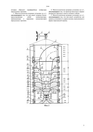 29908
5
которые образуют периферийные конфузоры
виртуальных горловин.
3. Многоступенчатая ветровая установка по п.1,
отличающаяся тем, что она имеет опорные балки,
представляющие собой концентраторы,
примыкающие к вершинам концентраторов
виртуальных горловин.
4. Многоступенчатая ветровая установка по п.1,
отличающаяся тем, что флюгер выполнен в форме
раскрытых крыльев и хвоста летящего лебедя.
5. Многоступенчатая ветровая установка по п.1,
отличающаяся тем, что она имеет устройство для
защиты установки от ударов молнии, выполненное в
форме королевской короны.
 