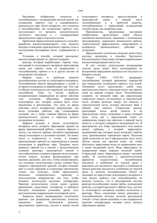 29909
2
Настоящее изобретение относится к
теплообменнику с охлаждающей текучей средой для
охлаждения горячего газа и одновременного
производства пара. Более конкретно, оно относится
к теплообменнику для охлаждения горячего газа,
поступающего из процесса каталитического
частичного окисления и с одновременным
производством пара в отдельном потоке.
Проблемой первостепенной важности в способах
выработки высокотемпературного газа, является
быстрое охлаждение произведенных горячих газов и
последующая регенерация тепла, содержащегося в
них.
Установка в способе, который производит
высокотемпературный газ, обычно содержит:
реактор, который вырабатывает горячие газы,
состоящий из огнеупорного материала транспортная
линия для горячих газов по направлению к
теплообменнику, причем и то и другое состоит из
огнеупорного материала.
Нижняя часть и трубчатая решетка
теплообменника состоят из огнеупорного материала.
Теплообменник обычно функционирует с водой, и
во время охлаждения он вырабатывает пар. Этот пар
в избытке используется как наружный для процесса
теплообмена. Одна из частей, наиболее
подвергающаяся повреждению во время действия
этих установок, образована посредством
огнеупорных зон, которые должны быть точно
обозначены и реализованы. Эти зоны, во время
действия, могут подвергаться разрушениям, как
когда установка работает при стационарных
условиях, так и также главным образом во время
промежуточного запуска и периодов резкого
охлаждения установки.
Дефекты укладки и износа огнеупорного
материала могут ускорить образование трещин во
время промышленной работы, главным образом в
частях, где имеется перепад теплового расширения
между огнеупором и стальными частями. Это имеет
место в особенности в точках, в которых
произведенный горячий газ перемещается в секцию
охлаждения и выработки пара. Трещины могут
привести горячий газ в контакт с металлическими
стенками реактора, транспортной линией и
теплообменником и вызвать перегрев металлических
стенок кожуха, которые функционируют при
высоких давлениях. Для того, чтобы контролировать
эти ситуации, металлические стенки должны быть
покрыты термохромной краской, которая изменяет
цвет в случае перегрева и в некоторых критических
точках, она подходит, чтобы присоединить
несколько «поверхностных» термопар к
металлическим поверхностям для того, чтобы
измерить достигнутые величины температуры.
Перегрев металлических стенок может вызвать
превышение допустимых температур и требовать
быстрого охлаждения установки, кроме того,
восстановления поврежденной огнеупорной части.
Заявитель нашел инновационное техническое
решение для разрешения критических аспектов,
описанных выше. Техническое решение,
предложенное заявителем, состоит в замене частей
огнеупорного материала, присутствующей в
транспортной линии, в нижней части
теплообменника и в трубчатой решетке,
теплообменником с циркуляцией охлаждающей
текучей среды, как например, воды.
Преимущества, предлагаемые настоящим
изобретением, представляют собой обычно
понижение вмешательств, связанных с техническим
обслуживанием, повышение безопасности работы,
энергетической эффективности, оперативности и
надежности промышленного действия на
установках.
Предложенное техническое решение может быть
выгодно применено в способах Частичного
Каталитического Окисления, которые вырабатывают
высокотемпературный синтез-газ.
В этих случаях, используемая охлаждающая
текучая среда может быть интегрирована во
внутреннюю циркуляцию процесса или поступать из
бокового потока.
Патент США 7,552,701 раскрывает
теплообменник, который производит перегретый
пар посредством охлаждения горячего газа водой.
Указанный котел представляет собой одну
вертикальную емкость, имеющую впуск для горячих
газов на нижней стороне части. Теплообменник
содержит, по меньшей мере, два параллельных
спиральных канала, составленных из вертикальной
части, которая проходит вокруг оси емкости, и
горизонтальной части, которая выступает вбок в
нижней зоне емкости. Спиральные каналы,
проходящие вдоль целой емкости и на
определенную длину, погружены в ванну кипящей
воды, тогда как с определенной точки по
направлению вперед они проходят в верхней части
емкости, в которую собирается насыщенный газ. В
пространстве для сбора насыщенного газа каналы
имеют рубашку, в которой циркулирует
насыщенный пар, который далее охлаждает горячие
газы, произведенные перегретым паром. Опускная
труба вставлена по оси в вертикальную часть котла
вблизи впуска для пресной воды, так чтобы
обеспечить циркуляцию воды по направлению вниз
в своей внутренней части. Вода циркулирует по
направлению вверх снаружи опускной трубы.
Спиральный канал оборачивается вокруг опускной
трубы. В соответствии с предпочтительным
вариантом осуществления, теплообменник
находится в сообщении по текучей среде с
реактором для частичного окисления, в особенности
выпуск реактора находится в сообщении по текучей
среде со впуском теплообменника. Патент не
указывает на присутствие огнеупорного материала в
зоне впуска горячего газа теплообменника, но
разумно полагать, что в объединенной системе
реактор-теплообменник секция трубы, покидающей
реактор, в которой протекают горячие газы, состоит
из огнеупорного материала подобно остальному в
реакторе. Часть соединения между реактором и
теплообменником поэтому остается критической
точкой с точки зрения механики, и она подвергается
высоким температурам, которые могут вызвать
образование трещин.
 