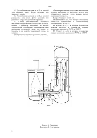 29909
8
15. Теплообменная система по п.12, в которой
зона смешения имеет форму цилиндра или
усеченного конуса.
16. Теплообменная система по п.12, в которой
реакционная зона имеет форму цилиндра или
усеченного конуса или усеченной пирамиды.
17. Способ каталитического частичного
окисления для производства синтез-газа и водорода,
начиная с реагентов, выбранных из жидких
углеводородов, газообразных углеводородов и/или
окисленных соединений, также полученных от
биомасс, и их смесей, содержащий этапы, на
которых:
предварительно нагревают указанные реагенты,
обеспечивают реакцию реагентов с окисляющим
потоком, выбранным из кислорода, воздуха или
обогащенного воздуха, чтобы создать поток,
содержащий синтез-газ,
быстро охлаждают синтез-газ,
отличающийся тем, что быстрое охлаждение
синтез-газа осуществляют с использованием
теплообменника по п.п.1-11.
18. Способ по п.17, в котором окислителем
является кислород, и температура реакции
находится в диапазоне от 500°С до 2000°С.
19. Способ по п.18, в котором температура
реакции находится в диапазоне от 750°С до 1600°С.
Верстка А. Сарсекеева
Корректор К. Нгметжанова
 