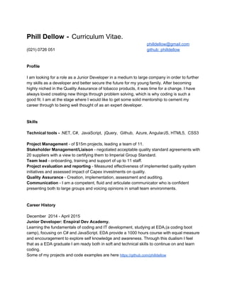  
Phill Dellow​  ​­ ​ ​Curriculum Vitae. 
philldellow@gmail.com  
(021) 0726 051 github: philldellow 
 
 
Profile 
 
I am looking for a role as a Junior Developer in a medium to large company in order to further 
my skills as a developer and better secure the future for my young family. After becoming 
highly niched in the Quality Assurance of tobacco products, it was time for a change. I have 
always loved creating new things through problem solving, which is why coding is such a 
good fit. I am at the stage where I would like to get some solid mentorship to cement my 
career through to being well thought of as an expert developer.  
 
 
Skills 
 
Technical tools ­ ​.NET, C#,  JavaScript,  jQuery,  Github,  Azure, AngularJS, HTML5,  CSS3 
 
Project Management​ ­ of $15m projects, leading a team of 11. 
Stakeholder Management/Liaison ​­​ ​negotiated acceptable quality standard agreements with 
20 suppliers with a view to certifying them to Imperial Group Standard. 
Team lead​ ­ onboarding, training and support of up to 11 staff. 
Project evaluation and reporting​ ­ Measured effectiveness of implemented quality system 
initiatives and assessed impact of Capex investments on quality. 
Quality Assurance​ ­ Creation, implementation, assessment and auditing. 
Communication​ ­ I am a competent, fluid and articulate communicator who is confident 
presenting both to large groups and voicing opinions in small team environments. 
 
 
Career History 
 
December  2014 ­ April 2015 
Junior Developer: Enspiral Dev Academy. 
Learning the fundamentals of coding and IT development, studying at EDA,(a coding boot 
camp), focusing on C# and JavaScript. EDA provide a 1000 hours course with equal measure 
and encouragement to explore self knowledge and awareness. Through this dualism I feel 
that as a EDA graduate I am ready both in soft and technical skills to continue on and learn 
coding. 
Some of my projects and code examples are here ​https://github.com/philldellow  
 
 