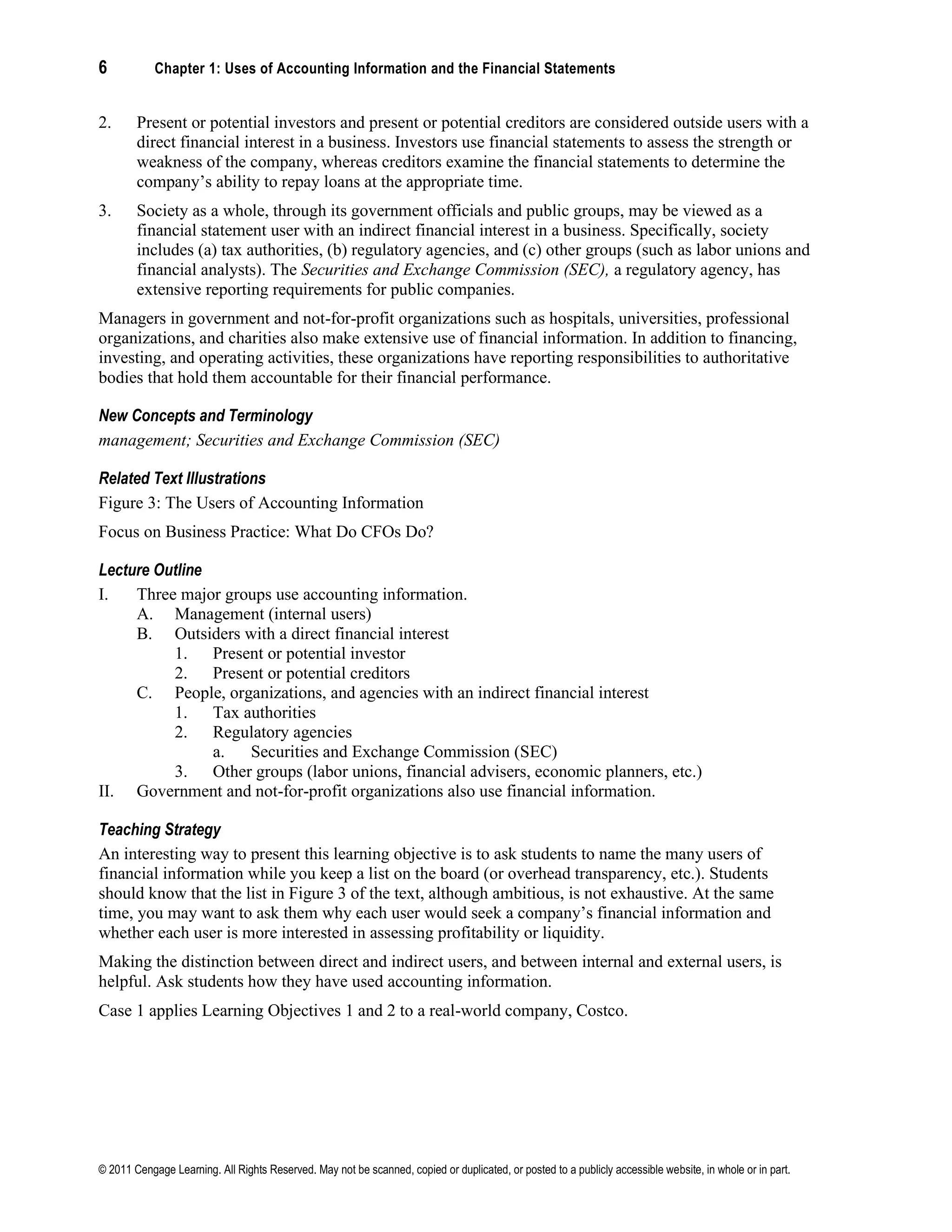 6 Chapter 1: Uses of Accounting Information and the Financial Statements
© 2011 Cengage Learning. All Rights Reserved. May not be scanned, copied or duplicated, or posted to a publicly accessible website, in whole or in part.
2. Present or potential investors and present or potential creditors are considered outside users with a
direct financial interest in a business. Investors use financial statements to assess the strength or
weakness of the company, whereas creditors examine the financial statements to determine the
company’s ability to repay loans at the appropriate time.
3. Society as a whole, through its government officials and public groups, may be viewed as a
financial statement user with an indirect financial interest in a business. Specifically, society
includes (a) tax authorities, (b) regulatory agencies, and (c) other groups (such as labor unions and
financial analysts). The Securities and Exchange Commission (SEC), a regulatory agency, has
extensive reporting requirements for public companies.
Managers in government and not-for-profit organizations such as hospitals, universities, professional
organizations, and charities also make extensive use of financial information. In addition to financing,
investing, and operating activities, these organizations have reporting responsibilities to authoritative
bodies that hold them accountable for their financial performance.
New Concepts and Terminology
management; Securities and Exchange Commission (SEC)
Related Text Illustrations
Figure 3: The Users of Accounting Information
Focus on Business Practice: What Do CFOs Do?
Lecture Outline
I. Three major groups use accounting information.
A. Management (internal users)
B. Outsiders with a direct financial interest
1. Present or potential investor
2. Present or potential creditors
C. People, organizations, and agencies with an indirect financial interest
1. Tax authorities
2. Regulatory agencies
a. Securities and Exchange Commission (SEC)
3. Other groups (labor unions, financial advisers, economic planners, etc.)
II. Government and not-for-profit organizations also use financial information.
Teaching Strategy
An interesting way to present this learning objective is to ask students to name the many users of
financial information while you keep a list on the board (or overhead transparency, etc.). Students
should know that the list in Figure 3 of the text, although ambitious, is not exhaustive. At the same
time, you may want to ask them why each user would seek a company’s financial information and
whether each user is more interested in assessing profitability or liquidity.
Making the distinction between direct and indirect users, and between internal and external users, is
helpful. Ask students how they have used accounting information.
Case 1 applies Learning Objectives 1 and 2 to a real-world company, Costco.
 