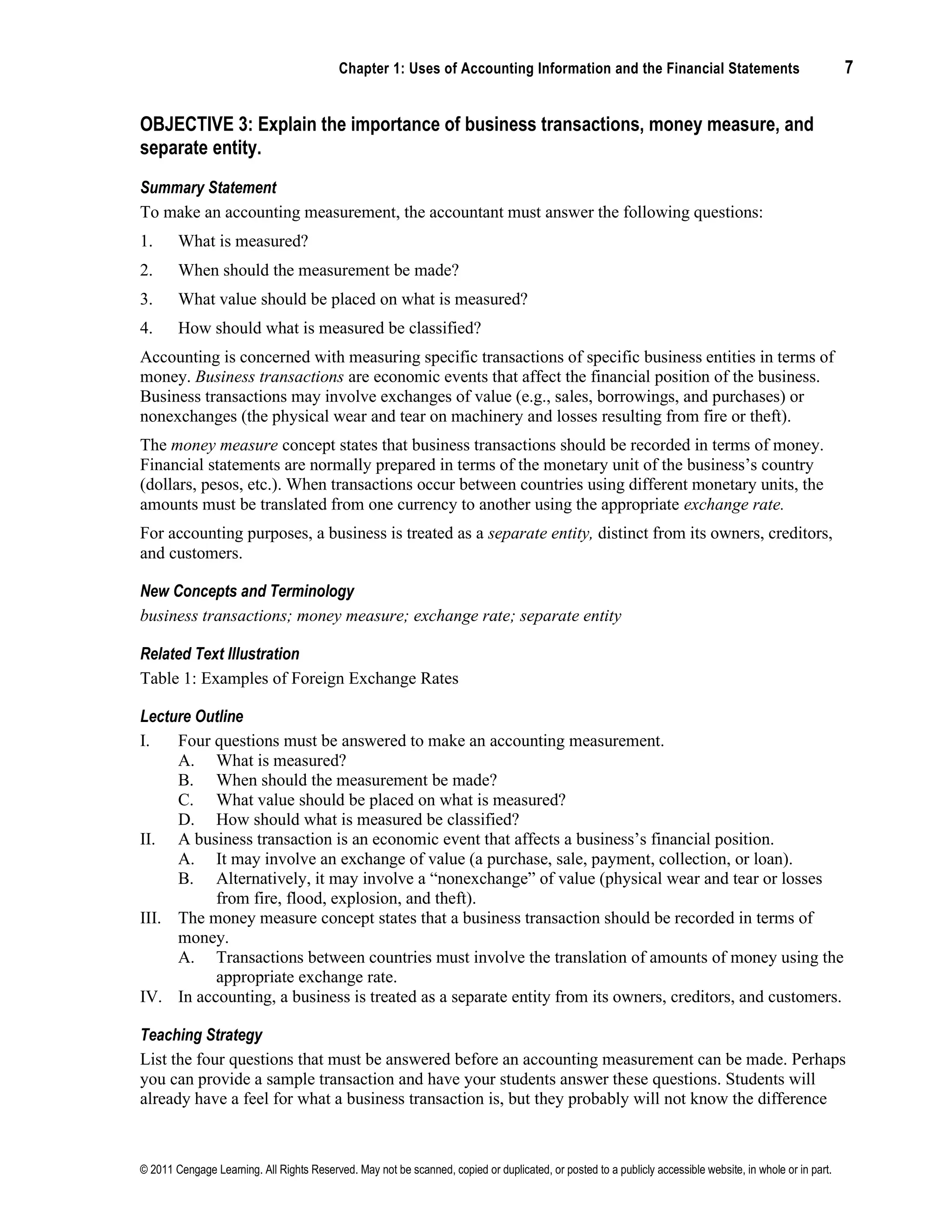 Chapter 1: Uses of Accounting Information and the Financial Statements 7
© 2011 Cengage Learning. All Rights Reserved. May not be scanned, copied or duplicated, or posted to a publicly accessible website, in whole or in part.
OBJECTIVE 3: Explain the importance of business transactions, money measure, and
separate entity.
Summary Statement
To make an accounting measurement, the accountant must answer the following questions:
1. What is measured?
2. When should the measurement be made?
3. What value should be placed on what is measured?
4. How should what is measured be classified?
Accounting is concerned with measuring specific transactions of specific business entities in terms of
money. Business transactions are economic events that affect the financial position of the business.
Business transactions may involve exchanges of value (e.g., sales, borrowings, and purchases) or
nonexchanges (the physical wear and tear on machinery and losses resulting from fire or theft).
The money measure concept states that business transactions should be recorded in terms of money.
Financial statements are normally prepared in terms of the monetary unit of the business’s country
(dollars, pesos, etc.). When transactions occur between countries using different monetary units, the
amounts must be translated from one currency to another using the appropriate exchange rate.
For accounting purposes, a business is treated as a separate entity, distinct from its owners, creditors,
and customers.
New Concepts and Terminology
business transactions; money measure; exchange rate; separate entity
Related Text Illustration
Table 1: Examples of Foreign Exchange Rates
Lecture Outline
I. Four questions must be answered to make an accounting measurement.
A. What is measured?
B. When should the measurement be made?
C. What value should be placed on what is measured?
D. How should what is measured be classified?
II. A business transaction is an economic event that affects a business’s financial position.
A. It may involve an exchange of value (a purchase, sale, payment, collection, or loan).
B. Alternatively, it may involve a “nonexchange” of value (physical wear and tear or losses
from fire, flood, explosion, and theft).
III. The money measure concept states that a business transaction should be recorded in terms of
money.
A. Transactions between countries must involve the translation of amounts of money using the
appropriate exchange rate.
IV. In accounting, a business is treated as a separate entity from its owners, creditors, and customers.
Teaching Strategy
List the four questions that must be answered before an accounting measurement can be made. Perhaps
you can provide a sample transaction and have your students answer these questions. Students will
already have a feel for what a business transaction is, but they probably will not know the difference
 