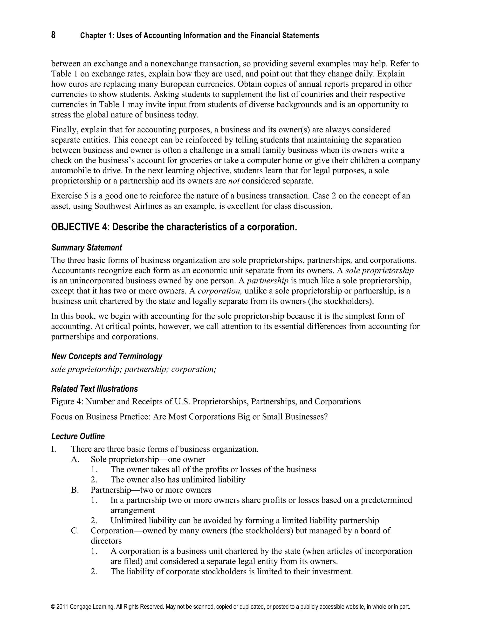 8 Chapter 1: Uses of Accounting Information and the Financial Statements
© 2011 Cengage Learning. All Rights Reserved. May not be scanned, copied or duplicated, or posted to a publicly accessible website, in whole or in part.
between an exchange and a nonexchange transaction, so providing several examples may help. Refer to
Table 1 on exchange rates, explain how they are used, and point out that they change daily. Explain
how euros are replacing many European currencies. Obtain copies of annual reports prepared in other
currencies to show students. Asking students to supplement the list of countries and their respective
currencies in Table 1 may invite input from students of diverse backgrounds and is an opportunity to
stress the global nature of business today.
Finally, explain that for accounting purposes, a business and its owner(s) are always considered
separate entities. This concept can be reinforced by telling students that maintaining the separation
between business and owner is often a challenge in a small family business when its owners write a
check on the business’s account for groceries or take a computer home or give their children a company
automobile to drive. In the next learning objective, students learn that for legal purposes, a sole
proprietorship or a partnership and its owners are not considered separate.
Exercise 5 is a good one to reinforce the nature of a business transaction. Case 2 on the concept of an
asset, using Southwest Airlines as an example, is excellent for class discussion.
OBJECTIVE 4: Describe the characteristics of a corporation.
Summary Statement
The three basic forms of business organization are sole proprietorships, partnerships, and corporations.
Accountants recognize each form as an economic unit separate from its owners. A sole proprietorship
is an unincorporated business owned by one person. A partnership is much like a sole proprietorship,
except that it has two or more owners. A corporation, unlike a sole proprietorship or partnership, is a
business unit chartered by the state and legally separate from its owners (the stockholders).
In this book, we begin with accounting for the sole proprietorship because it is the simplest form of
accounting. At critical points, however, we call attention to its essential differences from accounting for
partnerships and corporations.
New Concepts and Terminology
sole proprietorship; partnership; corporation;
Related Text Illustrations
Figure 4: Number and Receipts of U.S. Proprietorships, Partnerships, and Corporations
Focus on Business Practice: Are Most Corporations Big or Small Businesses?
Lecture Outline
I. There are three basic forms of business organization.
A. Sole proprietorship—one owner
1. The owner takes all of the profits or losses of the business
2. The owner also has unlimited liability
B. Partnership—two or more owners
1. In a partnership two or more owners share profits or losses based on a predetermined
arrangement
2. Unlimited liability can be avoided by forming a limited liability partnership
C. Corporation—owned by many owners (the stockholders) but managed by a board of
directors
1. A corporation is a business unit chartered by the state (when articles of incorporation
are filed) and considered a separate legal entity from its owners.
2. The liability of corporate stockholders is limited to their investment.
 