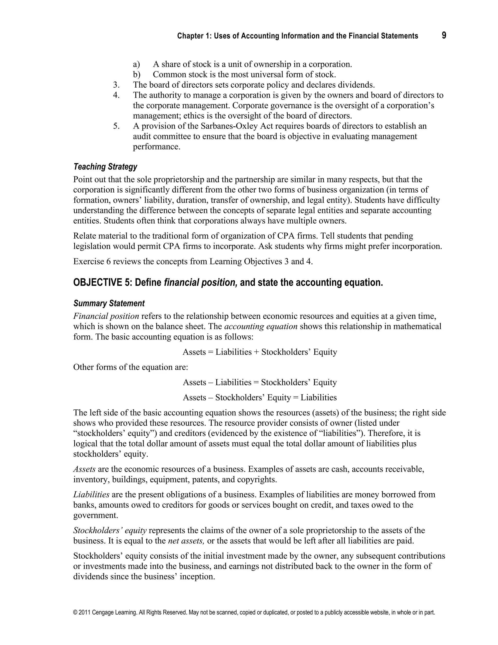 Chapter 1: Uses of Accounting Information and the Financial Statements 9
© 2011 Cengage Learning. All Rights Reserved. May not be scanned, copied or duplicated, or posted to a publicly accessible website, in whole or in part.
a) A share of stock is a unit of ownership in a corporation.
b) Common stock is the most universal form of stock.
3. The board of directors sets corporate policy and declares dividends.
4. The authority to manage a corporation is given by the owners and board of directors to
the corporate management. Corporate governance is the oversight of a corporation’s
management; ethics is the oversight of the board of directors.
5. A provision of the Sarbanes-Oxley Act requires boards of directors to establish an
audit committee to ensure that the board is objective in evaluating management
performance.
Teaching Strategy
Point out that the sole proprietorship and the partnership are similar in many respects, but that the
corporation is significantly different from the other two forms of business organization (in terms of
formation, owners’ liability, duration, transfer of ownership, and legal entity). Students have difficulty
understanding the difference between the concepts of separate legal entities and separate accounting
entities. Students often think that corporations always have multiple owners.
Relate material to the traditional form of organization of CPA firms. Tell students that pending
legislation would permit CPA firms to incorporate. Ask students why firms might prefer incorporation.
Exercise 6 reviews the concepts from Learning Objectives 3 and 4.
OBJECTIVE 5: Define financial position, and state the accounting equation.
Summary Statement
Financial position refers to the relationship between economic resources and equities at a given time,
which is shown on the balance sheet. The accounting equation shows this relationship in mathematical
form. The basic accounting equation is as follows:
Assets = Liabilities + Stockholders’ Equity
Other forms of the equation are:
Assets – Liabilities = Stockholders’ Equity
Assets – Stockholders’ Equity = Liabilities
The left side of the basic accounting equation shows the resources (assets) of the business; the right side
shows who provided these resources. The resource provider consists of owner (listed under
“stockholders’ equity”) and creditors (evidenced by the existence of “liabilities”). Therefore, it is
logical that the total dollar amount of assets must equal the total dollar amount of liabilities plus
stockholders’ equity.
Assets are the economic resources of a business. Examples of assets are cash, accounts receivable,
inventory, buildings, equipment, patents, and copyrights.
Liabilities are the present obligations of a business. Examples of liabilities are money borrowed from
banks, amounts owed to creditors for goods or services bought on credit, and taxes owed to the
government.
Stockholders’ equity represents the claims of the owner of a sole proprietorship to the assets of the
business. It is equal to the net assets, or the assets that would be left after all liabilities are paid.
Stockholders’ equity consists of the initial investment made by the owner, any subsequent contributions
or investments made into the business, and earnings not distributed back to the owner in the form of
dividends since the business’ inception.
 