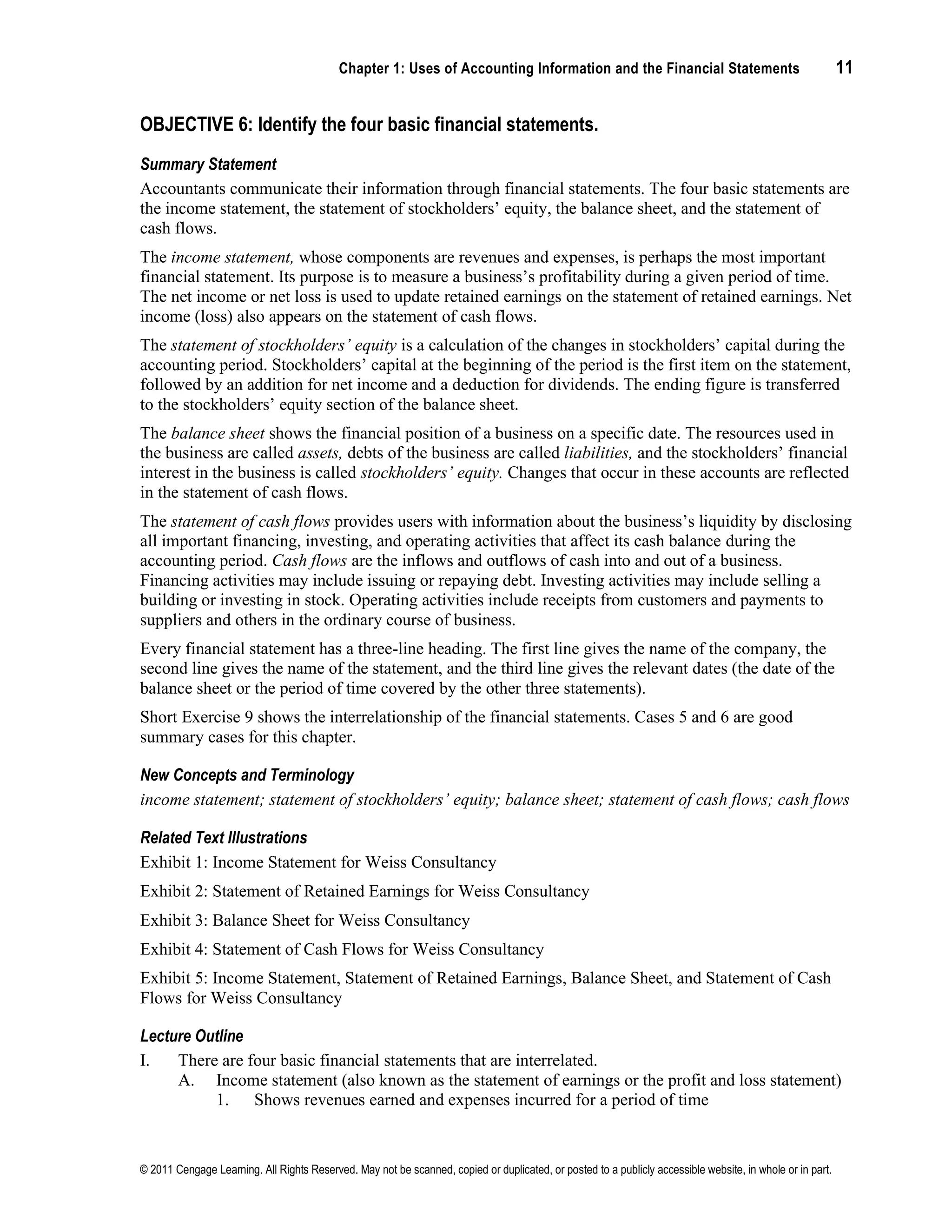 Chapter 1: Uses of Accounting Information and the Financial Statements 11
© 2011 Cengage Learning. All Rights Reserved. May not be scanned, copied or duplicated, or posted to a publicly accessible website, in whole or in part.
OBJECTIVE 6: Identify the four basic financial statements.
Summary Statement
Accountants communicate their information through financial statements. The four basic statements are
the income statement, the statement of stockholders’ equity, the balance sheet, and the statement of
cash flows.
The income statement, whose components are revenues and expenses, is perhaps the most important
financial statement. Its purpose is to measure a business’s profitability during a given period of time.
The net income or net loss is used to update retained earnings on the statement of retained earnings. Net
income (loss) also appears on the statement of cash flows.
The statement of stockholders’ equity is a calculation of the changes in stockholders’ capital during the
accounting period. Stockholders’ capital at the beginning of the period is the first item on the statement,
followed by an addition for net income and a deduction for dividends. The ending figure is transferred
to the stockholders’ equity section of the balance sheet.
The balance sheet shows the financial position of a business on a specific date. The resources used in
the business are called assets, debts of the business are called liabilities, and the stockholders’ financial
interest in the business is called stockholders’ equity. Changes that occur in these accounts are reflected
in the statement of cash flows.
The statement of cash flows provides users with information about the business’s liquidity by disclosing
all important financing, investing, and operating activities that affect its cash balance during the
accounting period. Cash flows are the inflows and outflows of cash into and out of a business.
Financing activities may include issuing or repaying debt. Investing activities may include selling a
building or investing in stock. Operating activities include receipts from customers and payments to
suppliers and others in the ordinary course of business.
Every financial statement has a three-line heading. The first line gives the name of the company, the
second line gives the name of the statement, and the third line gives the relevant dates (the date of the
balance sheet or the period of time covered by the other three statements).
Short Exercise 9 shows the interrelationship of the financial statements. Cases 5 and 6 are good
summary cases for this chapter.
New Concepts and Terminology
income statement; statement of stockholders’ equity; balance sheet; statement of cash flows; cash flows
Related Text Illustrations
Exhibit 1: Income Statement for Weiss Consultancy
Exhibit 2: Statement of Retained Earnings for Weiss Consultancy
Exhibit 3: Balance Sheet for Weiss Consultancy
Exhibit 4: Statement of Cash Flows for Weiss Consultancy
Exhibit 5: Income Statement, Statement of Retained Earnings, Balance Sheet, and Statement of Cash
Flows for Weiss Consultancy
Lecture Outline
I. There are four basic financial statements that are interrelated.
A. Income statement (also known as the statement of earnings or the profit and loss statement)
1. Shows revenues earned and expenses incurred for a period of time
 