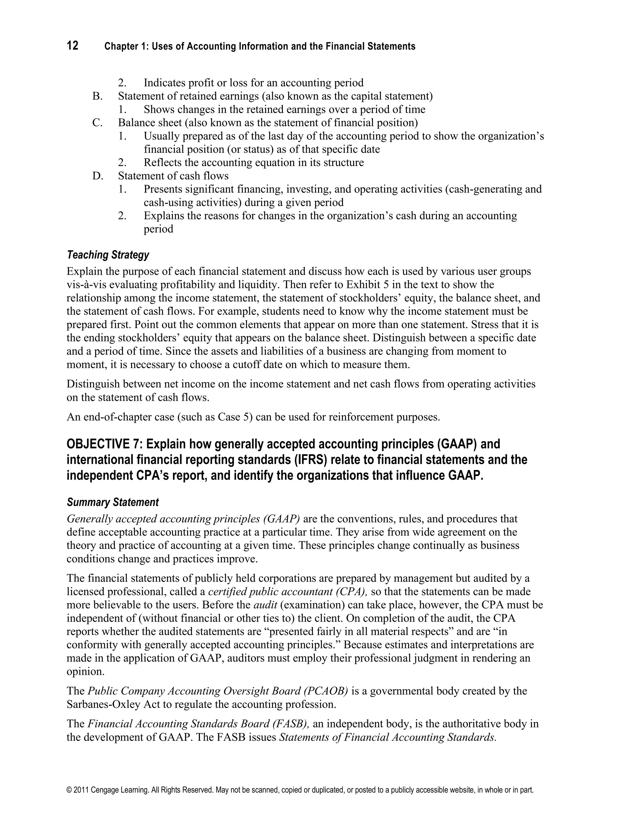 12 Chapter 1: Uses of Accounting Information and the Financial Statements
© 2011 Cengage Learning. All Rights Reserved. May not be scanned, copied or duplicated, or posted to a publicly accessible website, in whole or in part.
2. Indicates profit or loss for an accounting period
B. Statement of retained earnings (also known as the capital statement)
1. Shows changes in the retained earnings over a period of time
C. Balance sheet (also known as the statement of financial position)
1. Usually prepared as of the last day of the accounting period to show the organization’s
financial position (or status) as of that specific date
2. Reflects the accounting equation in its structure
D. Statement of cash flows
1. Presents significant financing, investing, and operating activities (cash-generating and
cash-using activities) during a given period
2. Explains the reasons for changes in the organization’s cash during an accounting
period
Teaching Strategy
Explain the purpose of each financial statement and discuss how each is used by various user groups
vis-à-vis evaluating profitability and liquidity. Then refer to Exhibit 5 in the text to show the
relationship among the income statement, the statement of stockholders’ equity, the balance sheet, and
the statement of cash flows. For example, students need to know why the income statement must be
prepared first. Point out the common elements that appear on more than one statement. Stress that it is
the ending stockholders’ equity that appears on the balance sheet. Distinguish between a specific date
and a period of time. Since the assets and liabilities of a business are changing from moment to
moment, it is necessary to choose a cutoff date on which to measure them.
Distinguish between net income on the income statement and net cash flows from operating activities
on the statement of cash flows.
An end-of-chapter case (such as Case 5) can be used for reinforcement purposes.
OBJECTIVE 7: Explain how generally accepted accounting principles (GAAP) and
international financial reporting standards (IFRS) relate to financial statements and the
independent CPA’s report, and identify the organizations that influence GAAP.
Summary Statement
Generally accepted accounting principles (GAAP) are the conventions, rules, and procedures that
define acceptable accounting practice at a particular time. They arise from wide agreement on the
theory and practice of accounting at a given time. These principles change continually as business
conditions change and practices improve.
The financial statements of publicly held corporations are prepared by management but audited by a
licensed professional, called a certified public accountant (CPA), so that the statements can be made
more believable to the users. Before the audit (examination) can take place, however, the CPA must be
independent of (without financial or other ties to) the client. On completion of the audit, the CPA
reports whether the audited statements are “presented fairly in all material respects” and are “in
conformity with generally accepted accounting principles.” Because estimates and interpretations are
made in the application of GAAP, auditors must employ their professional judgment in rendering an
opinion.
The Public Company Accounting Oversight Board (PCAOB) is a governmental body created by the
Sarbanes-Oxley Act to regulate the accounting profession.
The Financial Accounting Standards Board (FASB), an independent body, is the authoritative body in
the development of GAAP. The FASB issues Statements of Financial Accounting Standards.
 