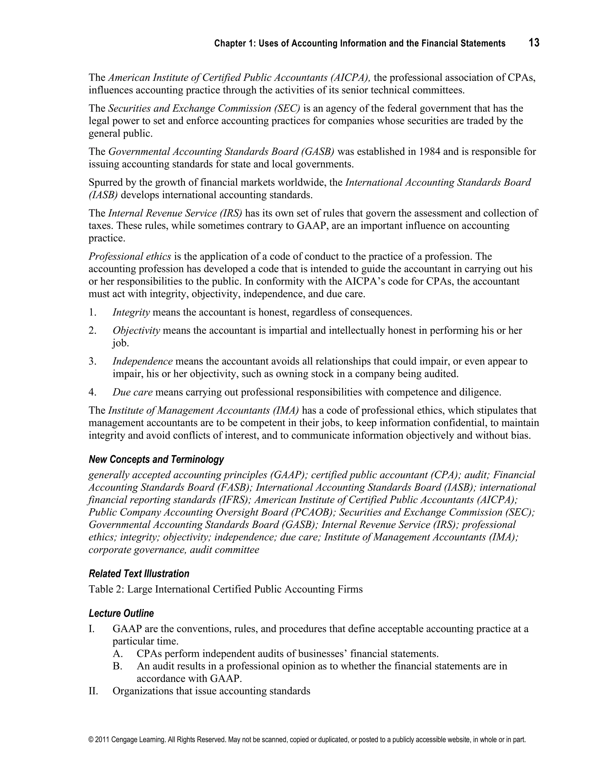 Chapter 1: Uses of Accounting Information and the Financial Statements 13
© 2011 Cengage Learning. All Rights Reserved. May not be scanned, copied or duplicated, or posted to a publicly accessible website, in whole or in part.
The American Institute of Certified Public Accountants (AICPA), the professional association of CPAs,
influences accounting practice through the activities of its senior technical committees.
The Securities and Exchange Commission (SEC) is an agency of the federal government that has the
legal power to set and enforce accounting practices for companies whose securities are traded by the
general public.
The Governmental Accounting Standards Board (GASB) was established in 1984 and is responsible for
issuing accounting standards for state and local governments.
Spurred by the growth of financial markets worldwide, the International Accounting Standards Board
(IASB) develops international accounting standards.
The Internal Revenue Service (IRS) has its own set of rules that govern the assessment and collection of
taxes. These rules, while sometimes contrary to GAAP, are an important influence on accounting
practice.
Professional ethics is the application of a code of conduct to the practice of a profession. The
accounting profession has developed a code that is intended to guide the accountant in carrying out his
or her responsibilities to the public. In conformity with the AICPA’s code for CPAs, the accountant
must act with integrity, objectivity, independence, and due care.
1. Integrity means the accountant is honest, regardless of consequences.
2. Objectivity means the accountant is impartial and intellectually honest in performing his or her
job.
3. Independence means the accountant avoids all relationships that could impair, or even appear to
impair, his or her objectivity, such as owning stock in a company being audited.
4. Due care means carrying out professional responsibilities with competence and diligence.
The Institute of Management Accountants (IMA) has a code of professional ethics, which stipulates that
management accountants are to be competent in their jobs, to keep information confidential, to maintain
integrity and avoid conflicts of interest, and to communicate information objectively and without bias.
New Concepts and Terminology
generally accepted accounting principles (GAAP); certified public accountant (CPA); audit; Financial
Accounting Standards Board (FASB); International Accounting Standards Board (IASB); international
financial reporting standards (IFRS); American Institute of Certified Public Accountants (AICPA);
Public Company Accounting Oversight Board (PCAOB); Securities and Exchange Commission (SEC);
Governmental Accounting Standards Board (GASB); Internal Revenue Service (IRS); professional
ethics; integrity; objectivity; independence; due care; Institute of Management Accountants (IMA);
corporate governance, audit committee
Related Text Illustration
Table 2: Large International Certified Public Accounting Firms
Lecture Outline
I. GAAP are the conventions, rules, and procedures that define acceptable accounting practice at a
particular time.
A. CPAs perform independent audits of businesses’ financial statements.
B. An audit results in a professional opinion as to whether the financial statements are in
accordance with GAAP.
II. Organizations that issue accounting standards
 