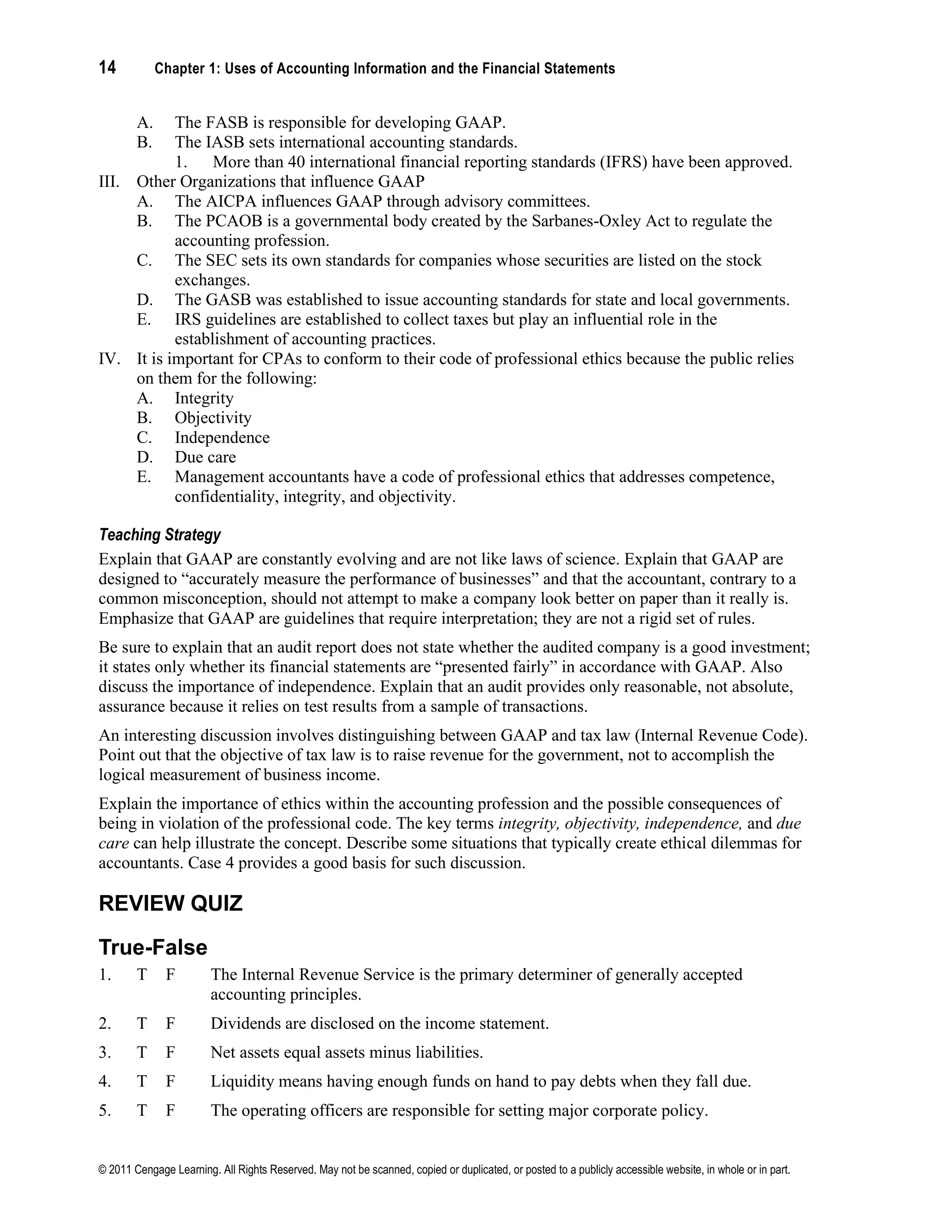 14 Chapter 1: Uses of Accounting Information and the Financial Statements
© 2011 Cengage Learning. All Rights Reserved. May not be scanned, copied or duplicated, or posted to a publicly accessible website, in whole or in part.
A. The FASB is responsible for developing GAAP.
B. The IASB sets international accounting standards.
1. More than 40 international financial reporting standards (IFRS) have been approved.
III. Other Organizations that influence GAAP
A. The AICPA influences GAAP through advisory committees.
B. The PCAOB is a governmental body created by the Sarbanes-Oxley Act to regulate the
accounting profession.
C. The SEC sets its own standards for companies whose securities are listed on the stock
exchanges.
D. The GASB was established to issue accounting standards for state and local governments.
E. IRS guidelines are established to collect taxes but play an influential role in the
establishment of accounting practices.
IV. It is important for CPAs to conform to their code of professional ethics because the public relies
on them for the following:
A. Integrity
B. Objectivity
C. Independence
D. Due care
E. Management accountants have a code of professional ethics that addresses competence,
confidentiality, integrity, and objectivity.
Teaching Strategy
Explain that GAAP are constantly evolving and are not like laws of science. Explain that GAAP are
designed to “accurately measure the performance of businesses” and that the accountant, contrary to a
common misconception, should not attempt to make a company look better on paper than it really is.
Emphasize that GAAP are guidelines that require interpretation; they are not a rigid set of rules.
Be sure to explain that an audit report does not state whether the audited company is a good investment;
it states only whether its financial statements are “presented fairly” in accordance with GAAP. Also
discuss the importance of independence. Explain that an audit provides only reasonable, not absolute,
assurance because it relies on test results from a sample of transactions.
An interesting discussion involves distinguishing between GAAP and tax law (Internal Revenue Code).
Point out that the objective of tax law is to raise revenue for the government, not to accomplish the
logical measurement of business income.
Explain the importance of ethics within the accounting profession and the possible consequences of
being in violation of the professional code. The key terms integrity, objectivity, independence, and due
care can help illustrate the concept. Describe some situations that typically create ethical dilemmas for
accountants. Case 4 provides a good basis for such discussion.
REVIEW QUIZ
True-False
1. T F The Internal Revenue Service is the primary determiner of generally accepted
accounting principles.
2. T F Dividends are disclosed on the income statement.
3. T F Net assets equal assets minus liabilities.
4. T F Liquidity means having enough funds on hand to pay debts when they fall due.
5. T F The operating officers are responsible for setting major corporate policy.
 