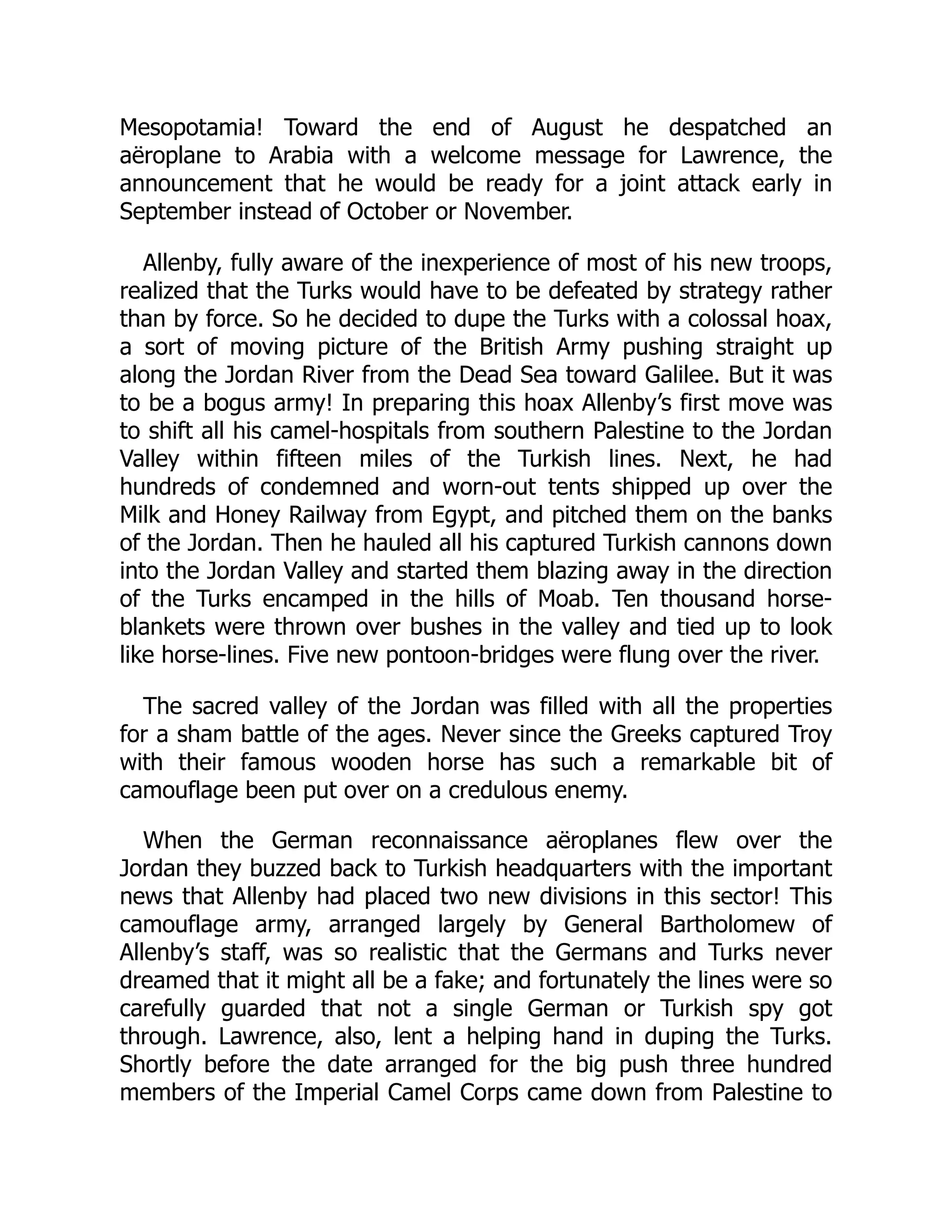 Mesopotamia! Toward the end of August he despatched an
aëroplane to Arabia with a welcome message for Lawrence, the
announcement that he would be ready for a joint attack early in
September instead of October or November.
Allenby, fully aware of the inexperience of most of his new troops,
realized that the Turks would have to be defeated by strategy rather
than by force. So he decided to dupe the Turks with a colossal hoax,
a sort of moving picture of the British Army pushing straight up
along the Jordan River from the Dead Sea toward Galilee. But it was
to be a bogus army! In preparing this hoax Allenby’s first move was
to shift all his camel-hospitals from southern Palestine to the Jordan
Valley within fifteen miles of the Turkish lines. Next, he had
hundreds of condemned and worn-out tents shipped up over the
Milk and Honey Railway from Egypt, and pitched them on the banks
of the Jordan. Then he hauled all his captured Turkish cannons down
into the Jordan Valley and started them blazing away in the direction
of the Turks encamped in the hills of Moab. Ten thousand horse-
blankets were thrown over bushes in the valley and tied up to look
like horse-lines. Five new pontoon-bridges were flung over the river.
The sacred valley of the Jordan was filled with all the properties
for a sham battle of the ages. Never since the Greeks captured Troy
with their famous wooden horse has such a remarkable bit of
camouflage been put over on a credulous enemy.
When the German reconnaissance aëroplanes flew over the
Jordan they buzzed back to Turkish headquarters with the important
news that Allenby had placed two new divisions in this sector! This
camouflage army, arranged largely by General Bartholomew of
Allenby’s staff, was so realistic that the Germans and Turks never
dreamed that it might all be a fake; and fortunately the lines were so
carefully guarded that not a single German or Turkish spy got
through. Lawrence, also, lent a helping hand in duping the Turks.
Shortly before the date arranged for the big push three hundred
members of the Imperial Camel Corps came down from Palestine to
 
