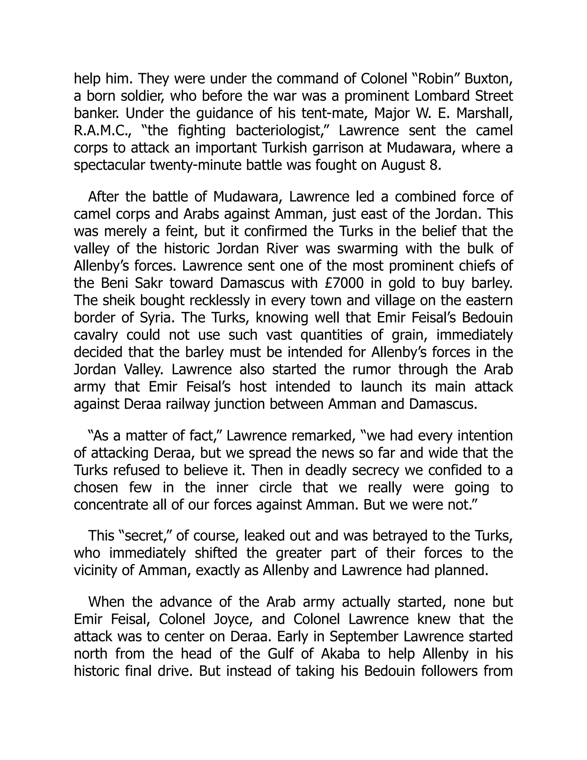 help him. They were under the command of Colonel “Robin” Buxton,
a born soldier, who before the war was a prominent Lombard Street
banker. Under the guidance of his tent-mate, Major W. E. Marshall,
R.A.M.C., “the fighting bacteriologist,” Lawrence sent the camel
corps to attack an important Turkish garrison at Mudawara, where a
spectacular twenty-minute battle was fought on August 8.
After the battle of Mudawara, Lawrence led a combined force of
camel corps and Arabs against Amman, just east of the Jordan. This
was merely a feint, but it confirmed the Turks in the belief that the
valley of the historic Jordan River was swarming with the bulk of
Allenby’s forces. Lawrence sent one of the most prominent chiefs of
the Beni Sakr toward Damascus with £7000 in gold to buy barley.
The sheik bought recklessly in every town and village on the eastern
border of Syria. The Turks, knowing well that Emir Feisal’s Bedouin
cavalry could not use such vast quantities of grain, immediately
decided that the barley must be intended for Allenby’s forces in the
Jordan Valley. Lawrence also started the rumor through the Arab
army that Emir Feisal’s host intended to launch its main attack
against Deraa railway junction between Amman and Damascus.
“As a matter of fact,” Lawrence remarked, “we had every intention
of attacking Deraa, but we spread the news so far and wide that the
Turks refused to believe it. Then in deadly secrecy we confided to a
chosen few in the inner circle that we really were going to
concentrate all of our forces against Amman. But we were not.”
This “secret,” of course, leaked out and was betrayed to the Turks,
who immediately shifted the greater part of their forces to the
vicinity of Amman, exactly as Allenby and Lawrence had planned.
When the advance of the Arab army actually started, none but
Emir Feisal, Colonel Joyce, and Colonel Lawrence knew that the
attack was to center on Deraa. Early in September Lawrence started
north from the head of the Gulf of Akaba to help Allenby in his
historic final drive. But instead of taking his Bedouin followers from
 