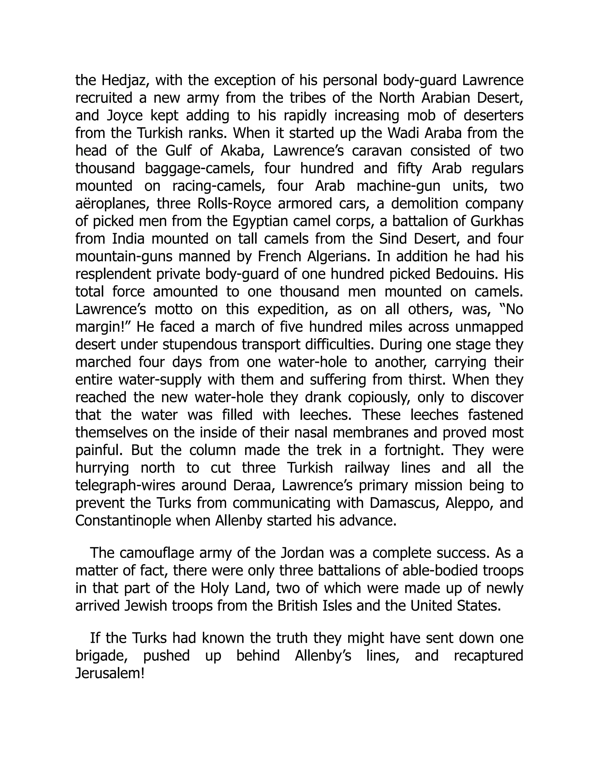 the Hedjaz, with the exception of his personal body-guard Lawrence
recruited a new army from the tribes of the North Arabian Desert,
and Joyce kept adding to his rapidly increasing mob of deserters
from the Turkish ranks. When it started up the Wadi Araba from the
head of the Gulf of Akaba, Lawrence’s caravan consisted of two
thousand baggage-camels, four hundred and fifty Arab regulars
mounted on racing-camels, four Arab machine-gun units, two
aëroplanes, three Rolls-Royce armored cars, a demolition company
of picked men from the Egyptian camel corps, a battalion of Gurkhas
from India mounted on tall camels from the Sind Desert, and four
mountain-guns manned by French Algerians. In addition he had his
resplendent private body-guard of one hundred picked Bedouins. His
total force amounted to one thousand men mounted on camels.
Lawrence’s motto on this expedition, as on all others, was, “No
margin!” He faced a march of five hundred miles across unmapped
desert under stupendous transport difficulties. During one stage they
marched four days from one water-hole to another, carrying their
entire water-supply with them and suffering from thirst. When they
reached the new water-hole they drank copiously, only to discover
that the water was filled with leeches. These leeches fastened
themselves on the inside of their nasal membranes and proved most
painful. But the column made the trek in a fortnight. They were
hurrying north to cut three Turkish railway lines and all the
telegraph-wires around Deraa, Lawrence’s primary mission being to
prevent the Turks from communicating with Damascus, Aleppo, and
Constantinople when Allenby started his advance.
The camouflage army of the Jordan was a complete success. As a
matter of fact, there were only three battalions of able-bodied troops
in that part of the Holy Land, two of which were made up of newly
arrived Jewish troops from the British Isles and the United States.
If the Turks had known the truth they might have sent down one
brigade, pushed up behind Allenby’s lines, and recaptured
Jerusalem!
 