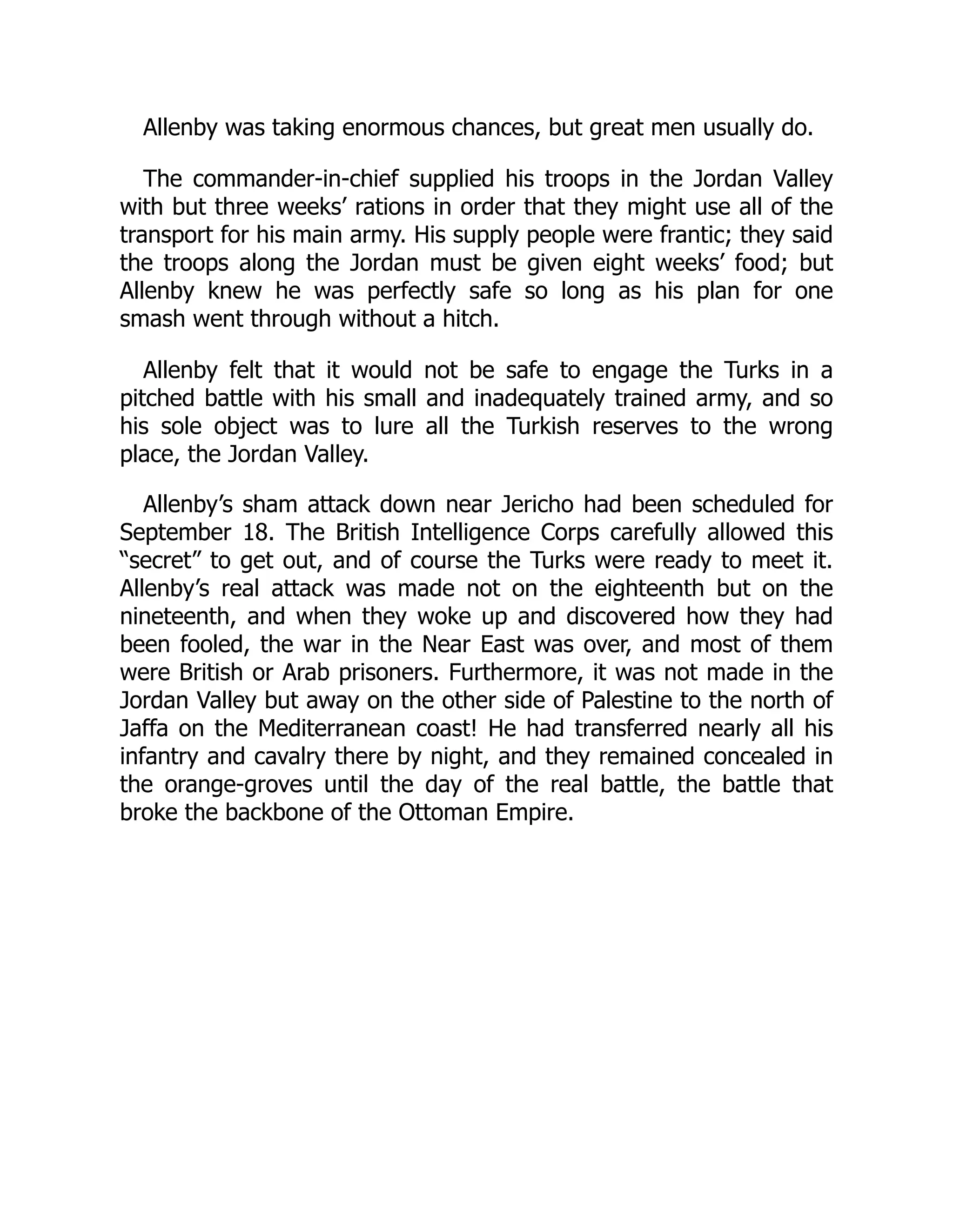 Allenby was taking enormous chances, but great men usually do.
The commander-in-chief supplied his troops in the Jordan Valley
with but three weeks’ rations in order that they might use all of the
transport for his main army. His supply people were frantic; they said
the troops along the Jordan must be given eight weeks’ food; but
Allenby knew he was perfectly safe so long as his plan for one
smash went through without a hitch.
Allenby felt that it would not be safe to engage the Turks in a
pitched battle with his small and inadequately trained army, and so
his sole object was to lure all the Turkish reserves to the wrong
place, the Jordan Valley.
Allenby’s sham attack down near Jericho had been scheduled for
September 18. The British Intelligence Corps carefully allowed this
“secret” to get out, and of course the Turks were ready to meet it.
Allenby’s real attack was made not on the eighteenth but on the
nineteenth, and when they woke up and discovered how they had
been fooled, the war in the Near East was over, and most of them
were British or Arab prisoners. Furthermore, it was not made in the
Jordan Valley but away on the other side of Palestine to the north of
Jaffa on the Mediterranean coast! He had transferred nearly all his
infantry and cavalry there by night, and they remained concealed in
the orange-groves until the day of the real battle, the battle that
broke the backbone of the Ottoman Empire.
 