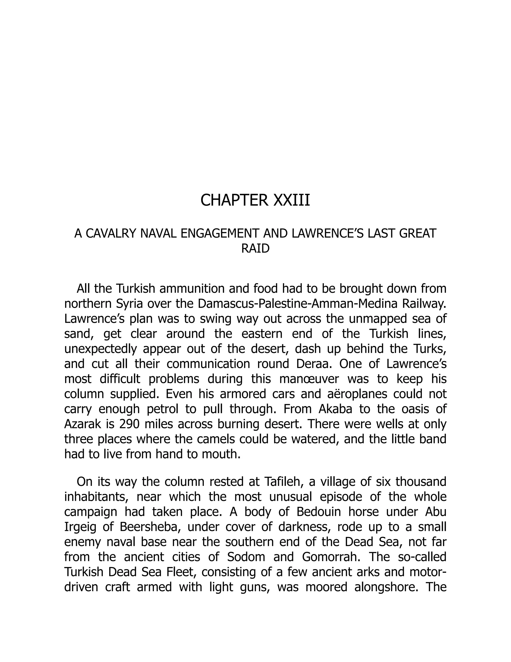 CHAPTER XXIII
A CAVALRY NAVAL ENGAGEMENT AND LAWRENCE’S LAST GREAT
RAID
All the Turkish ammunition and food had to be brought down from
northern Syria over the Damascus-Palestine-Amman-Medina Railway.
Lawrence’s plan was to swing way out across the unmapped sea of
sand, get clear around the eastern end of the Turkish lines,
unexpectedly appear out of the desert, dash up behind the Turks,
and cut all their communication round Deraa. One of Lawrence’s
most difficult problems during this manœuver was to keep his
column supplied. Even his armored cars and aëroplanes could not
carry enough petrol to pull through. From Akaba to the oasis of
Azarak is 290 miles across burning desert. There were wells at only
three places where the camels could be watered, and the little band
had to live from hand to mouth.
On its way the column rested at Tafileh, a village of six thousand
inhabitants, near which the most unusual episode of the whole
campaign had taken place. A body of Bedouin horse under Abu
Irgeig of Beersheba, under cover of darkness, rode up to a small
enemy naval base near the southern end of the Dead Sea, not far
from the ancient cities of Sodom and Gomorrah. The so-called
Turkish Dead Sea Fleet, consisting of a few ancient arks and motor-
driven craft armed with light guns, was moored alongshore. The
 