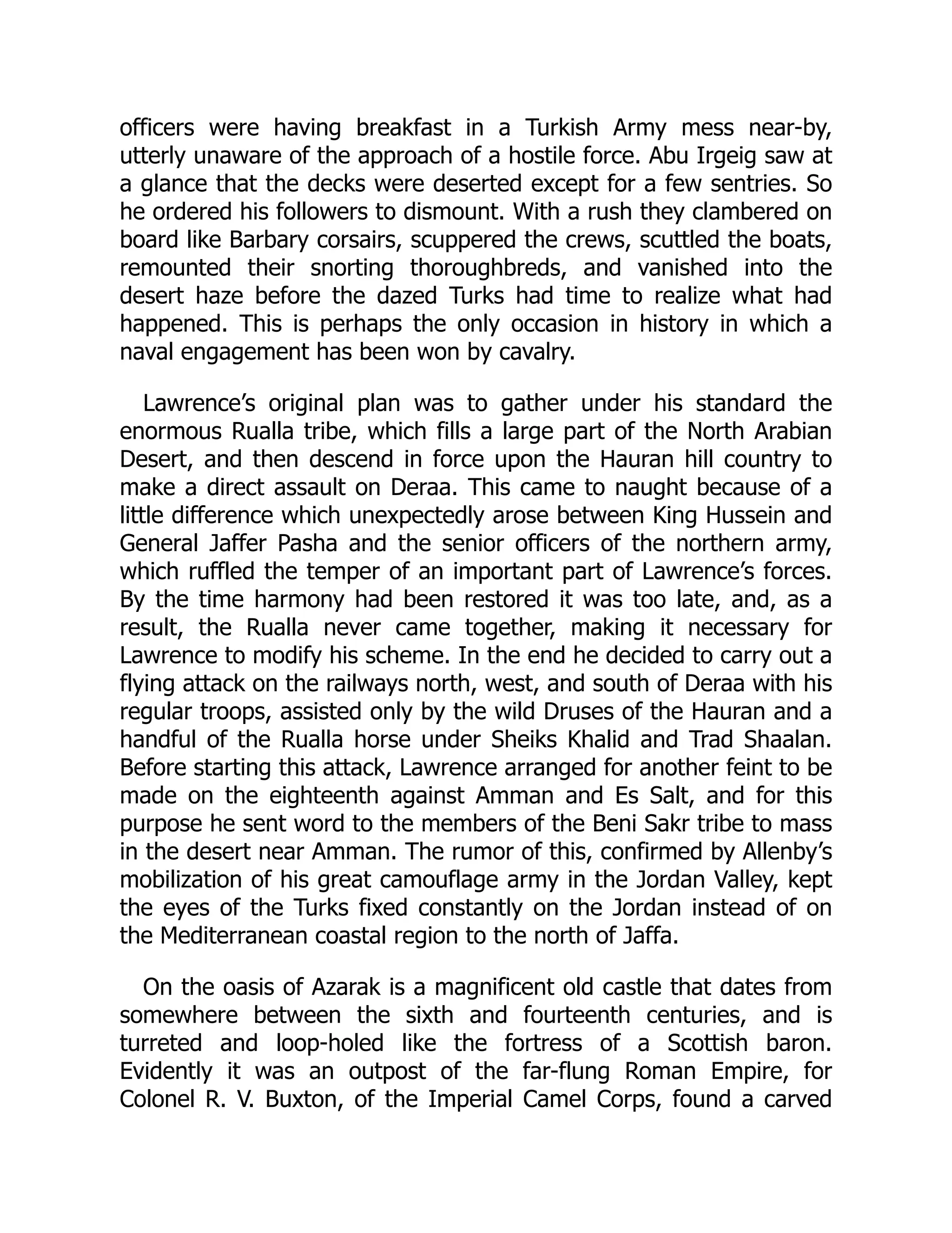 officers were having breakfast in a Turkish Army mess near-by,
utterly unaware of the approach of a hostile force. Abu Irgeig saw at
a glance that the decks were deserted except for a few sentries. So
he ordered his followers to dismount. With a rush they clambered on
board like Barbary corsairs, scuppered the crews, scuttled the boats,
remounted their snorting thoroughbreds, and vanished into the
desert haze before the dazed Turks had time to realize what had
happened. This is perhaps the only occasion in history in which a
naval engagement has been won by cavalry.
Lawrence’s original plan was to gather under his standard the
enormous Rualla tribe, which fills a large part of the North Arabian
Desert, and then descend in force upon the Hauran hill country to
make a direct assault on Deraa. This came to naught because of a
little difference which unexpectedly arose between King Hussein and
General Jaffer Pasha and the senior officers of the northern army,
which ruffled the temper of an important part of Lawrence’s forces.
By the time harmony had been restored it was too late, and, as a
result, the Rualla never came together, making it necessary for
Lawrence to modify his scheme. In the end he decided to carry out a
flying attack on the railways north, west, and south of Deraa with his
regular troops, assisted only by the wild Druses of the Hauran and a
handful of the Rualla horse under Sheiks Khalid and Trad Shaalan.
Before starting this attack, Lawrence arranged for another feint to be
made on the eighteenth against Amman and Es Salt, and for this
purpose he sent word to the members of the Beni Sakr tribe to mass
in the desert near Amman. The rumor of this, confirmed by Allenby’s
mobilization of his great camouflage army in the Jordan Valley, kept
the eyes of the Turks fixed constantly on the Jordan instead of on
the Mediterranean coastal region to the north of Jaffa.
On the oasis of Azarak is a magnificent old castle that dates from
somewhere between the sixth and fourteenth centuries, and is
turreted and loop-holed like the fortress of a Scottish baron.
Evidently it was an outpost of the far-flung Roman Empire, for
Colonel R. V. Buxton, of the Imperial Camel Corps, found a carved
 