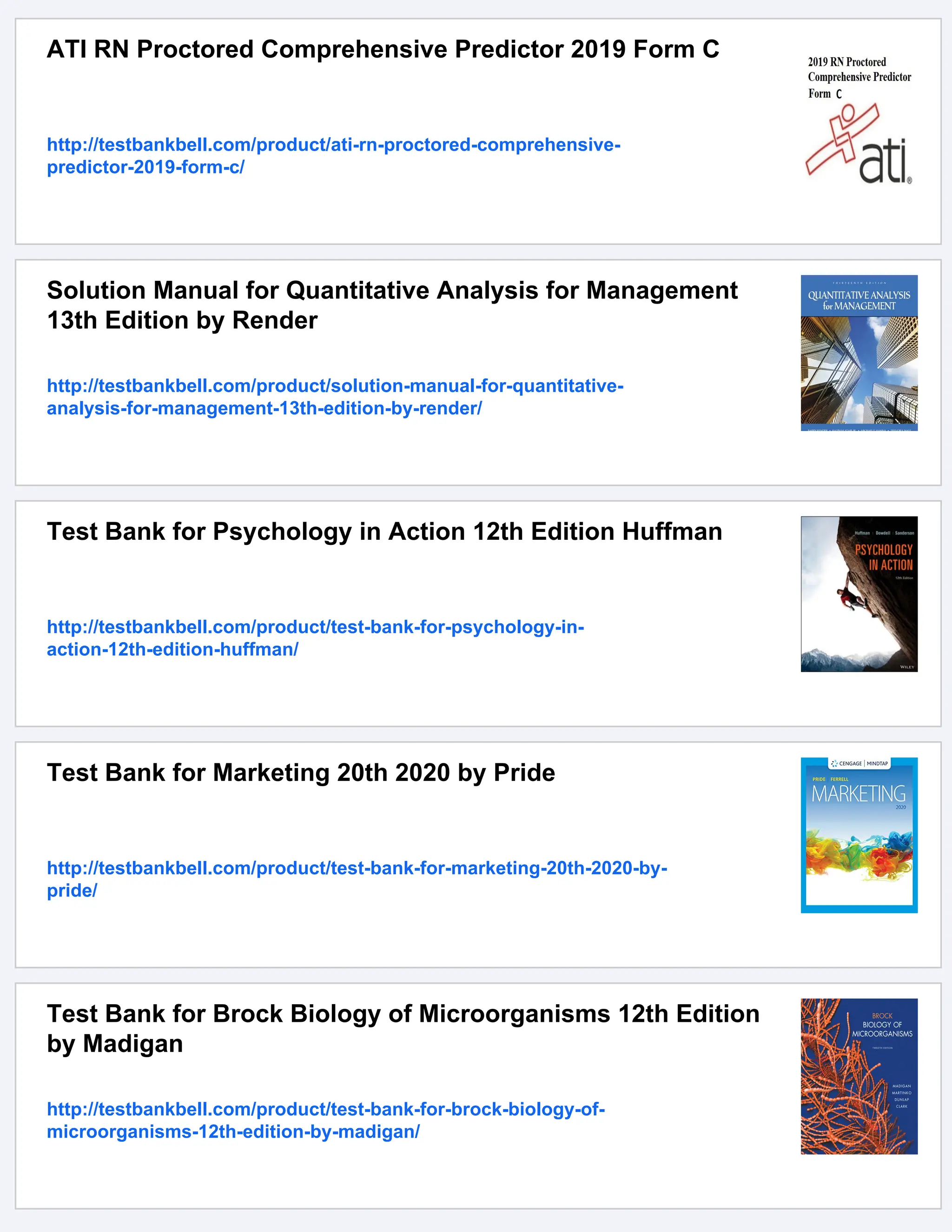 ATI RN Proctored Comprehensive Predictor 2019 Form C
http://testbankbell.com/product/ati-rn-proctored-comprehensive-
predictor-2019-form-c/
Solution Manual for Quantitative Analysis for Management
13th Edition by Render
http://testbankbell.com/product/solution-manual-for-quantitative-
analysis-for-management-13th-edition-by-render/
Test Bank for Psychology in Action 12th Edition Huffman
http://testbankbell.com/product/test-bank-for-psychology-in-
action-12th-edition-huffman/
Test Bank for Marketing 20th 2020 by Pride
http://testbankbell.com/product/test-bank-for-marketing-20th-2020-by-
pride/
Test Bank for Brock Biology of Microorganisms 12th Edition
by Madigan
http://testbankbell.com/product/test-bank-for-brock-biology-of-
microorganisms-12th-edition-by-madigan/
 