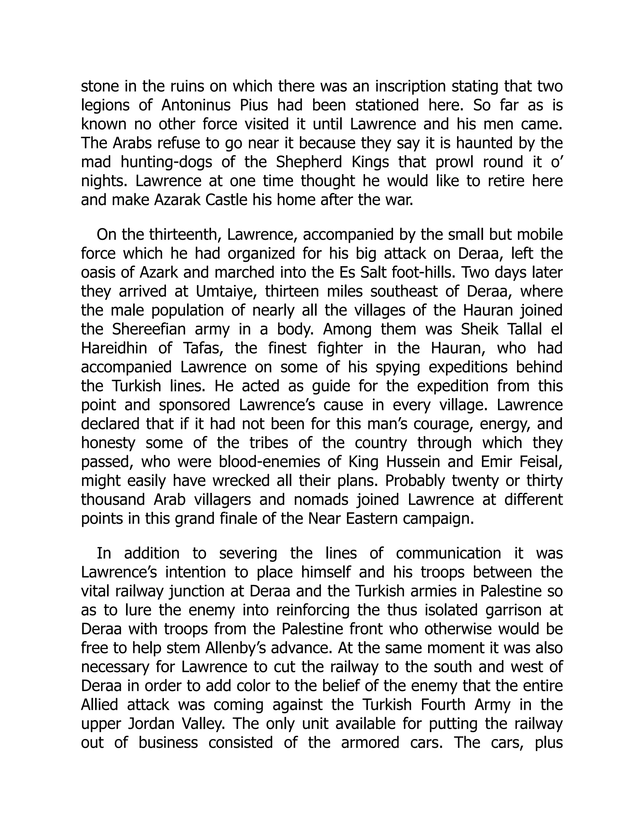 stone in the ruins on which there was an inscription stating that two
legions of Antoninus Pius had been stationed here. So far as is
known no other force visited it until Lawrence and his men came.
The Arabs refuse to go near it because they say it is haunted by the
mad hunting-dogs of the Shepherd Kings that prowl round it o’
nights. Lawrence at one time thought he would like to retire here
and make Azarak Castle his home after the war.
On the thirteenth, Lawrence, accompanied by the small but mobile
force which he had organized for his big attack on Deraa, left the
oasis of Azark and marched into the Es Salt foot-hills. Two days later
they arrived at Umtaiye, thirteen miles southeast of Deraa, where
the male population of nearly all the villages of the Hauran joined
the Shereefian army in a body. Among them was Sheik Tallal el
Hareidhin of Tafas, the finest fighter in the Hauran, who had
accompanied Lawrence on some of his spying expeditions behind
the Turkish lines. He acted as guide for the expedition from this
point and sponsored Lawrence’s cause in every village. Lawrence
declared that if it had not been for this man’s courage, energy, and
honesty some of the tribes of the country through which they
passed, who were blood-enemies of King Hussein and Emir Feisal,
might easily have wrecked all their plans. Probably twenty or thirty
thousand Arab villagers and nomads joined Lawrence at different
points in this grand finale of the Near Eastern campaign.
In addition to severing the lines of communication it was
Lawrence’s intention to place himself and his troops between the
vital railway junction at Deraa and the Turkish armies in Palestine so
as to lure the enemy into reinforcing the thus isolated garrison at
Deraa with troops from the Palestine front who otherwise would be
free to help stem Allenby’s advance. At the same moment it was also
necessary for Lawrence to cut the railway to the south and west of
Deraa in order to add color to the belief of the enemy that the entire
Allied attack was coming against the Turkish Fourth Army in the
upper Jordan Valley. The only unit available for putting the railway
out of business consisted of the armored cars. The cars, plus
 