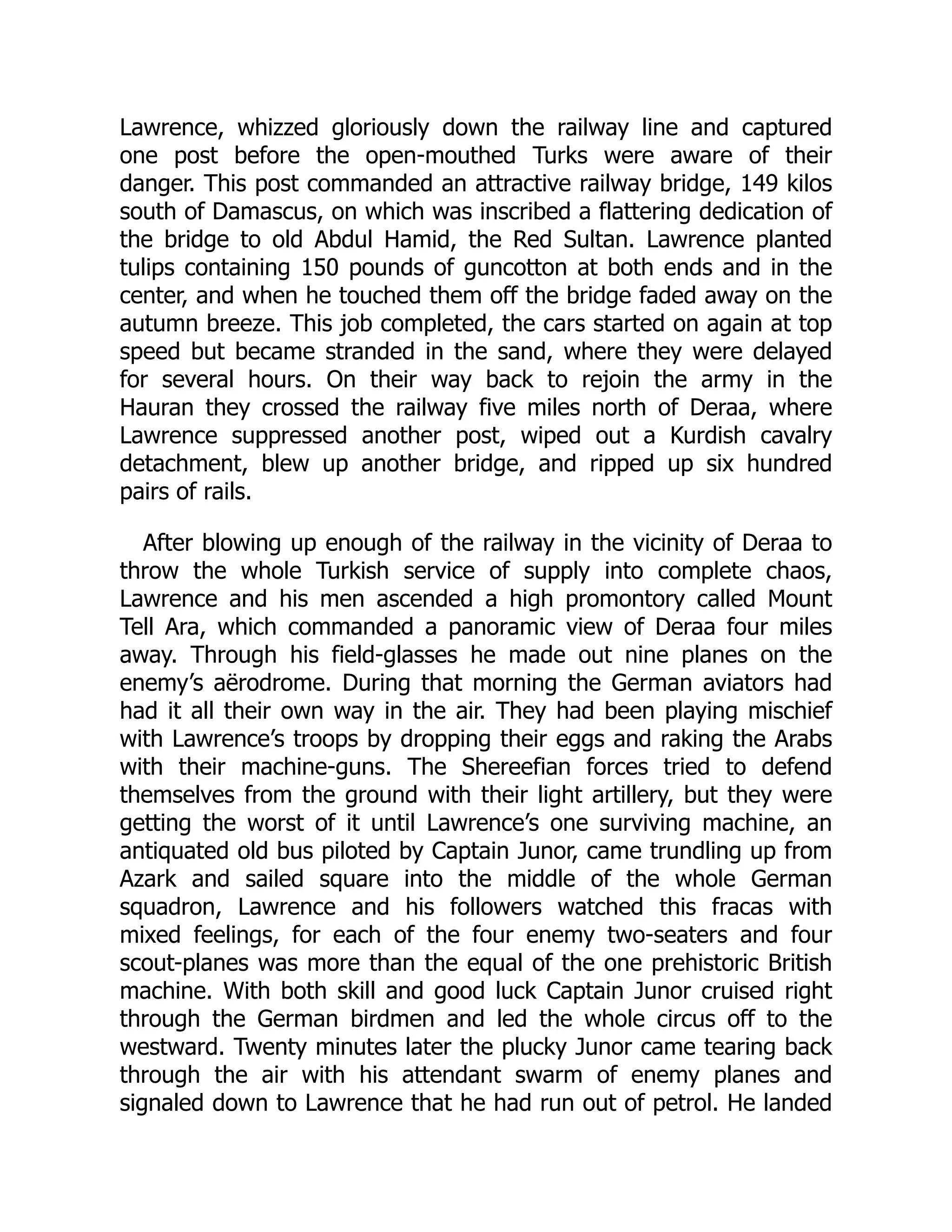 Lawrence, whizzed gloriously down the railway line and captured
one post before the open-mouthed Turks were aware of their
danger. This post commanded an attractive railway bridge, 149 kilos
south of Damascus, on which was inscribed a flattering dedication of
the bridge to old Abdul Hamid, the Red Sultan. Lawrence planted
tulips containing 150 pounds of guncotton at both ends and in the
center, and when he touched them off the bridge faded away on the
autumn breeze. This job completed, the cars started on again at top
speed but became stranded in the sand, where they were delayed
for several hours. On their way back to rejoin the army in the
Hauran they crossed the railway five miles north of Deraa, where
Lawrence suppressed another post, wiped out a Kurdish cavalry
detachment, blew up another bridge, and ripped up six hundred
pairs of rails.
After blowing up enough of the railway in the vicinity of Deraa to
throw the whole Turkish service of supply into complete chaos,
Lawrence and his men ascended a high promontory called Mount
Tell Ara, which commanded a panoramic view of Deraa four miles
away. Through his field-glasses he made out nine planes on the
enemy’s aërodrome. During that morning the German aviators had
had it all their own way in the air. They had been playing mischief
with Lawrence’s troops by dropping their eggs and raking the Arabs
with their machine-guns. The Shereefian forces tried to defend
themselves from the ground with their light artillery, but they were
getting the worst of it until Lawrence’s one surviving machine, an
antiquated old bus piloted by Captain Junor, came trundling up from
Azark and sailed square into the middle of the whole German
squadron, Lawrence and his followers watched this fracas with
mixed feelings, for each of the four enemy two-seaters and four
scout-planes was more than the equal of the one prehistoric British
machine. With both skill and good luck Captain Junor cruised right
through the German birdmen and led the whole circus off to the
westward. Twenty minutes later the plucky Junor came tearing back
through the air with his attendant swarm of enemy planes and
signaled down to Lawrence that he had run out of petrol. He landed
 