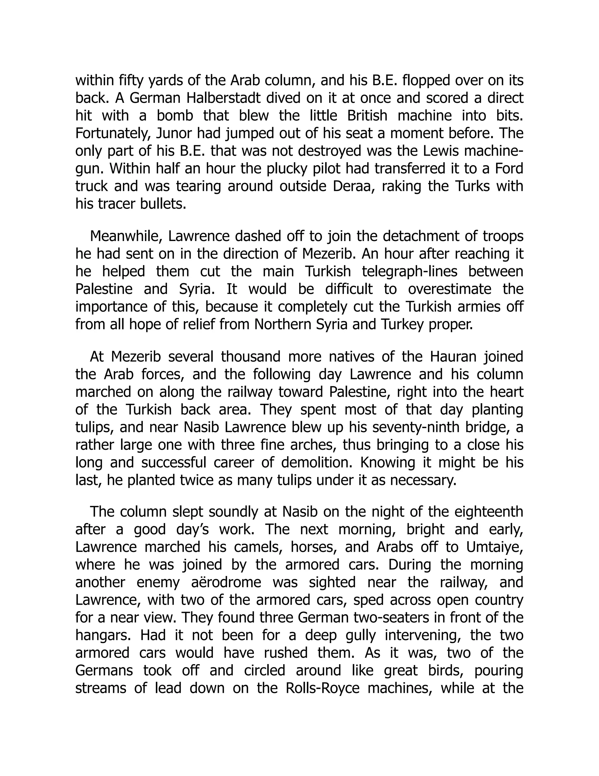 within fifty yards of the Arab column, and his B.E. flopped over on its
back. A German Halberstadt dived on it at once and scored a direct
hit with a bomb that blew the little British machine into bits.
Fortunately, Junor had jumped out of his seat a moment before. The
only part of his B.E. that was not destroyed was the Lewis machine-
gun. Within half an hour the plucky pilot had transferred it to a Ford
truck and was tearing around outside Deraa, raking the Turks with
his tracer bullets.
Meanwhile, Lawrence dashed off to join the detachment of troops
he had sent on in the direction of Mezerib. An hour after reaching it
he helped them cut the main Turkish telegraph-lines between
Palestine and Syria. It would be difficult to overestimate the
importance of this, because it completely cut the Turkish armies off
from all hope of relief from Northern Syria and Turkey proper.
At Mezerib several thousand more natives of the Hauran joined
the Arab forces, and the following day Lawrence and his column
marched on along the railway toward Palestine, right into the heart
of the Turkish back area. They spent most of that day planting
tulips, and near Nasib Lawrence blew up his seventy-ninth bridge, a
rather large one with three fine arches, thus bringing to a close his
long and successful career of demolition. Knowing it might be his
last, he planted twice as many tulips under it as necessary.
The column slept soundly at Nasib on the night of the eighteenth
after a good day’s work. The next morning, bright and early,
Lawrence marched his camels, horses, and Arabs off to Umtaiye,
where he was joined by the armored cars. During the morning
another enemy aërodrome was sighted near the railway, and
Lawrence, with two of the armored cars, sped across open country
for a near view. They found three German two-seaters in front of the
hangars. Had it not been for a deep gully intervening, the two
armored cars would have rushed them. As it was, two of the
Germans took off and circled around like great birds, pouring
streams of lead down on the Rolls-Royce machines, while at the
 