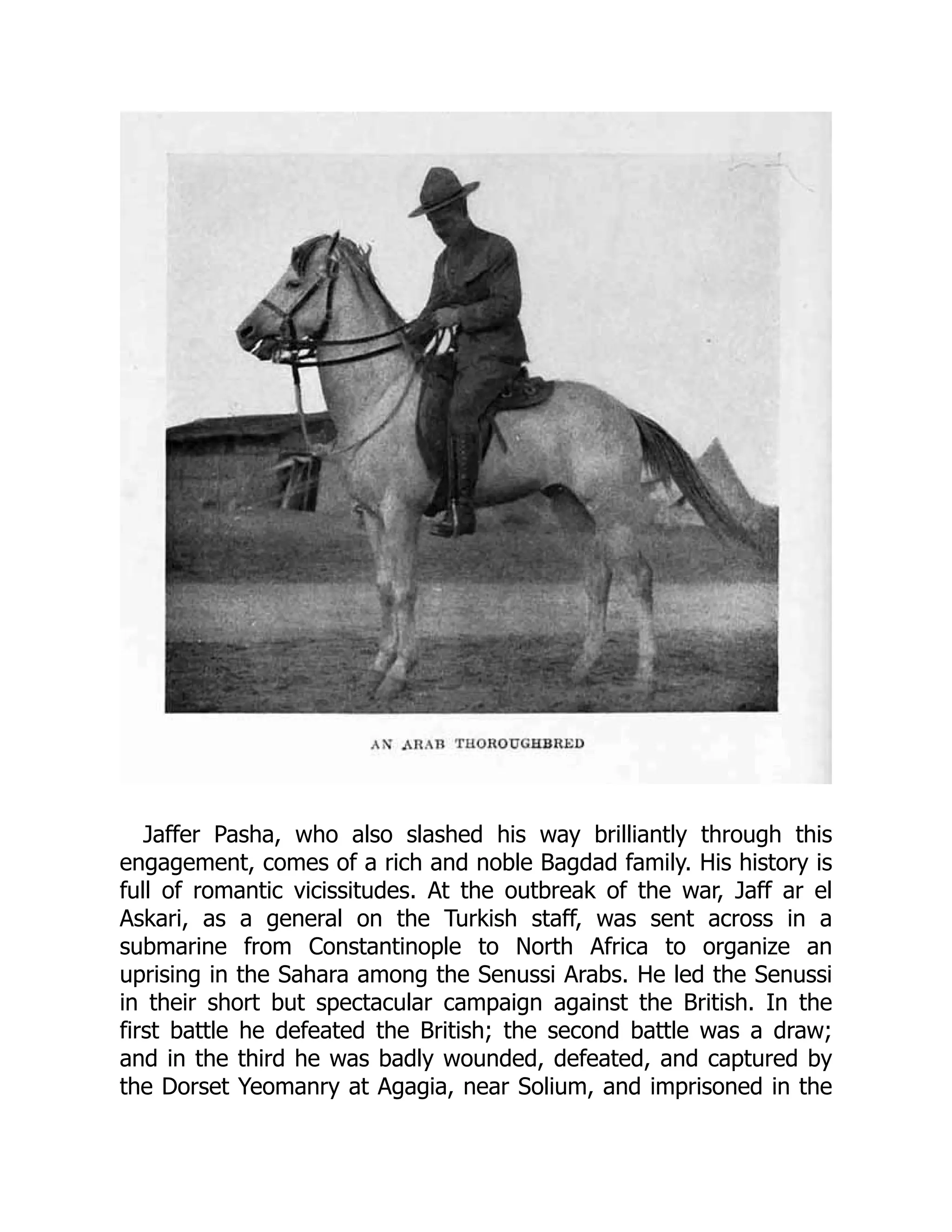 Jaffer Pasha, who also slashed his way brilliantly through this
engagement, comes of a rich and noble Bagdad family. His history is
full of romantic vicissitudes. At the outbreak of the war, Jaff ar el
Askari, as a general on the Turkish staff, was sent across in a
submarine from Constantinople to North Africa to organize an
uprising in the Sahara among the Senussi Arabs. He led the Senussi
in their short but spectacular campaign against the British. In the
first battle he defeated the British; the second battle was a draw;
and in the third he was badly wounded, defeated, and captured by
the Dorset Yeomanry at Agagia, near Solium, and imprisoned in the
 