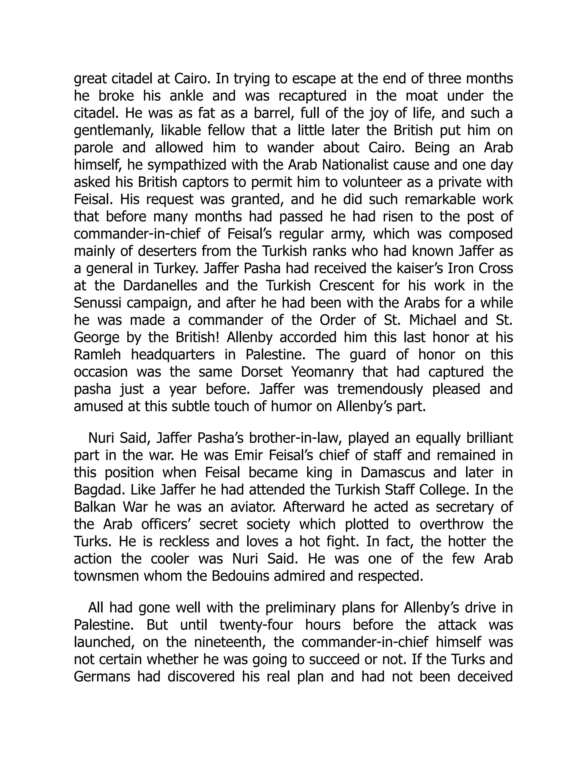 great citadel at Cairo. In trying to escape at the end of three months
he broke his ankle and was recaptured in the moat under the
citadel. He was as fat as a barrel, full of the joy of life, and such a
gentlemanly, likable fellow that a little later the British put him on
parole and allowed him to wander about Cairo. Being an Arab
himself, he sympathized with the Arab Nationalist cause and one day
asked his British captors to permit him to volunteer as a private with
Feisal. His request was granted, and he did such remarkable work
that before many months had passed he had risen to the post of
commander-in-chief of Feisal’s regular army, which was composed
mainly of deserters from the Turkish ranks who had known Jaffer as
a general in Turkey. Jaffer Pasha had received the kaiser’s Iron Cross
at the Dardanelles and the Turkish Crescent for his work in the
Senussi campaign, and after he had been with the Arabs for a while
he was made a commander of the Order of St. Michael and St.
George by the British! Allenby accorded him this last honor at his
Ramleh headquarters in Palestine. The guard of honor on this
occasion was the same Dorset Yeomanry that had captured the
pasha just a year before. Jaffer was tremendously pleased and
amused at this subtle touch of humor on Allenby’s part.
Nuri Said, Jaffer Pasha’s brother-in-law, played an equally brilliant
part in the war. He was Emir Feisal’s chief of staff and remained in
this position when Feisal became king in Damascus and later in
Bagdad. Like Jaffer he had attended the Turkish Staff College. In the
Balkan War he was an aviator. Afterward he acted as secretary of
the Arab officers’ secret society which plotted to overthrow the
Turks. He is reckless and loves a hot fight. In fact, the hotter the
action the cooler was Nuri Said. He was one of the few Arab
townsmen whom the Bedouins admired and respected.
All had gone well with the preliminary plans for Allenby’s drive in
Palestine. But until twenty-four hours before the attack was
launched, on the nineteenth, the commander-in-chief himself was
not certain whether he was going to succeed or not. If the Turks and
Germans had discovered his real plan and had not been deceived
 