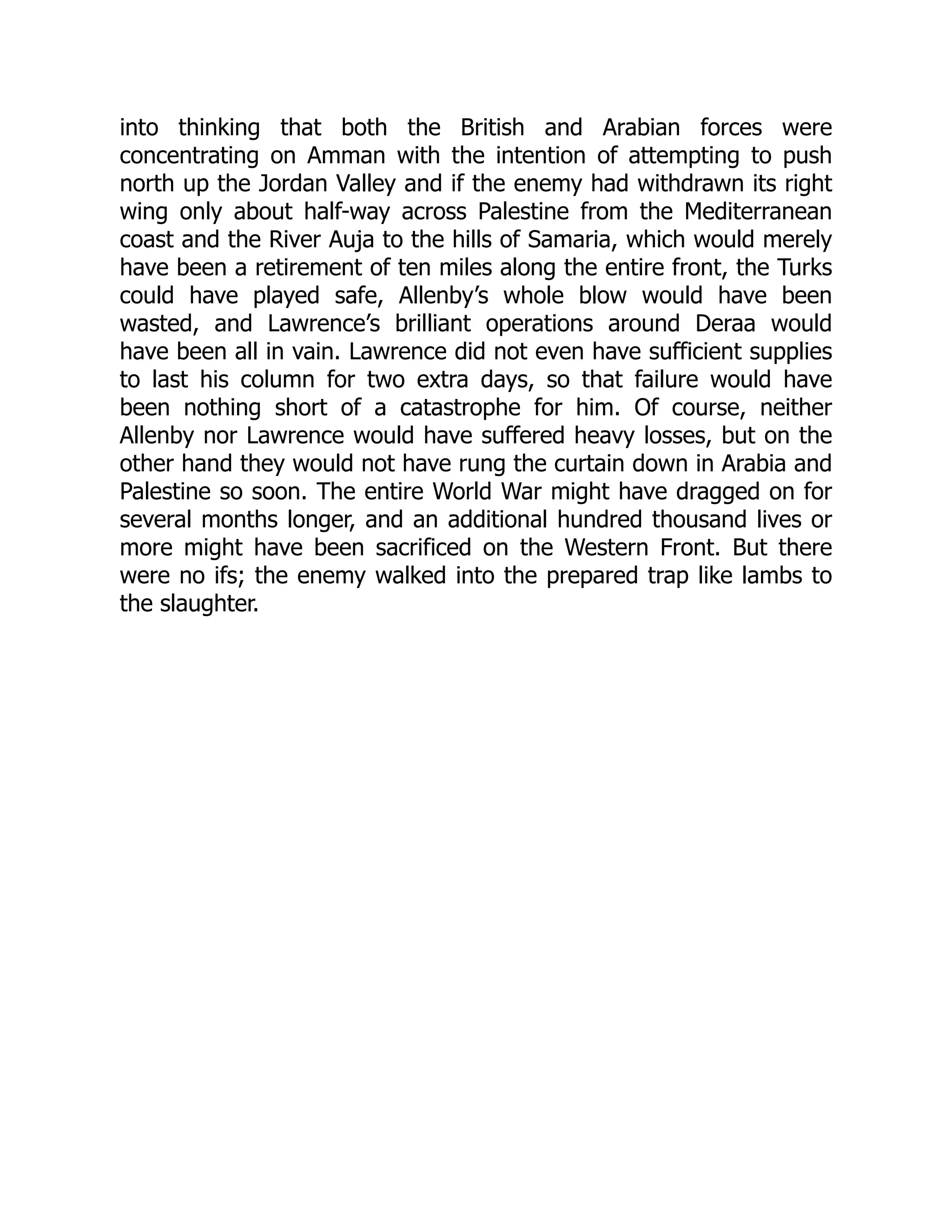 into thinking that both the British and Arabian forces were
concentrating on Amman with the intention of attempting to push
north up the Jordan Valley and if the enemy had withdrawn its right
wing only about half-way across Palestine from the Mediterranean
coast and the River Auja to the hills of Samaria, which would merely
have been a retirement of ten miles along the entire front, the Turks
could have played safe, Allenby’s whole blow would have been
wasted, and Lawrence’s brilliant operations around Deraa would
have been all in vain. Lawrence did not even have sufficient supplies
to last his column for two extra days, so that failure would have
been nothing short of a catastrophe for him. Of course, neither
Allenby nor Lawrence would have suffered heavy losses, but on the
other hand they would not have rung the curtain down in Arabia and
Palestine so soon. The entire World War might have dragged on for
several months longer, and an additional hundred thousand lives or
more might have been sacrificed on the Western Front. But there
were no ifs; the enemy walked into the prepared trap like lambs to
the slaughter.
 