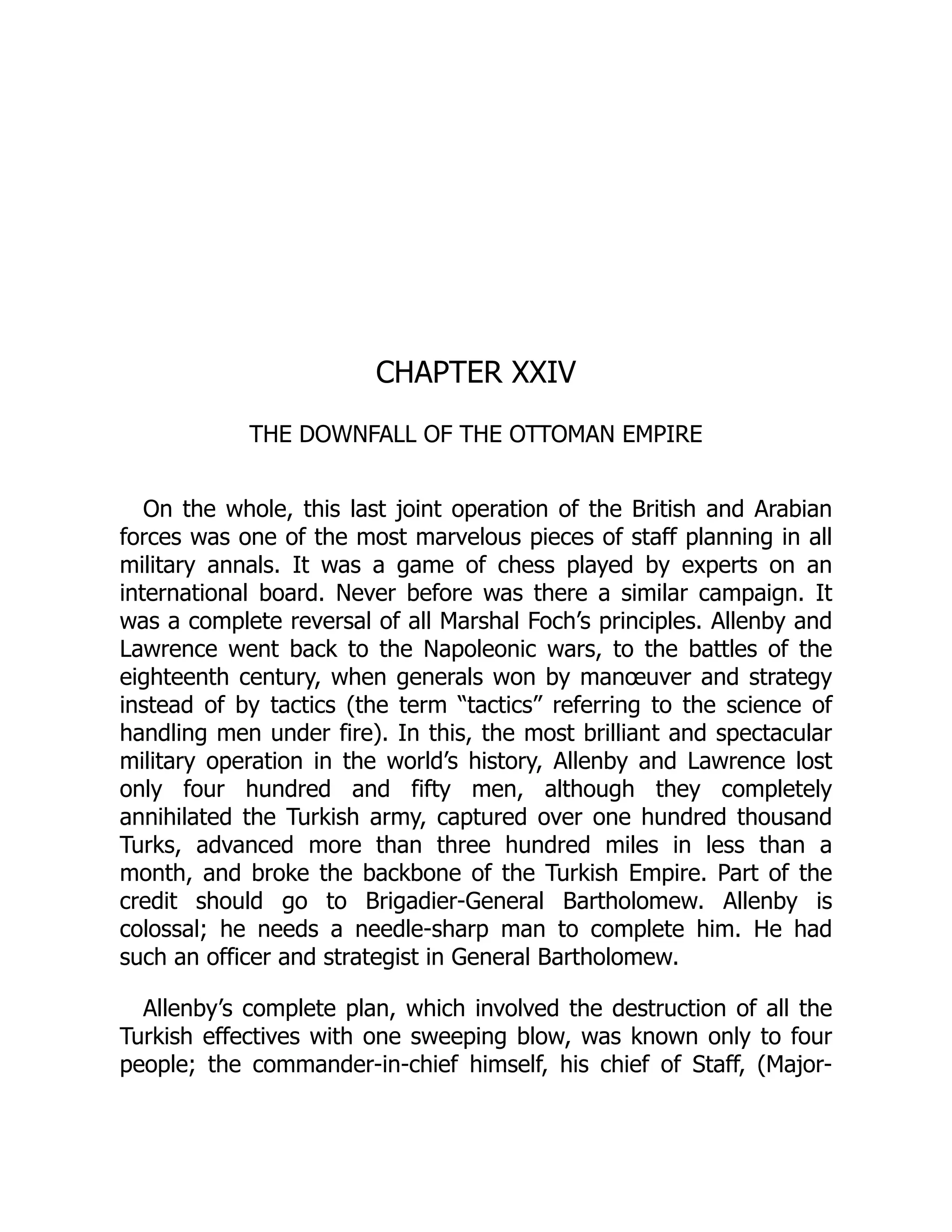 CHAPTER XXIV
THE DOWNFALL OF THE OTTOMAN EMPIRE
On the whole, this last joint operation of the British and Arabian
forces was one of the most marvelous pieces of staff planning in all
military annals. It was a game of chess played by experts on an
international board. Never before was there a similar campaign. It
was a complete reversal of all Marshal Foch’s principles. Allenby and
Lawrence went back to the Napoleonic wars, to the battles of the
eighteenth century, when generals won by manœuver and strategy
instead of by tactics (the term “tactics” referring to the science of
handling men under fire). In this, the most brilliant and spectacular
military operation in the world’s history, Allenby and Lawrence lost
only four hundred and fifty men, although they completely
annihilated the Turkish army, captured over one hundred thousand
Turks, advanced more than three hundred miles in less than a
month, and broke the backbone of the Turkish Empire. Part of the
credit should go to Brigadier-General Bartholomew. Allenby is
colossal; he needs a needle-sharp man to complete him. He had
such an officer and strategist in General Bartholomew.
Allenby’s complete plan, which involved the destruction of all the
Turkish effectives with one sweeping blow, was known only to four
people; the commander-in-chief himself, his chief of Staff, (Major-
 