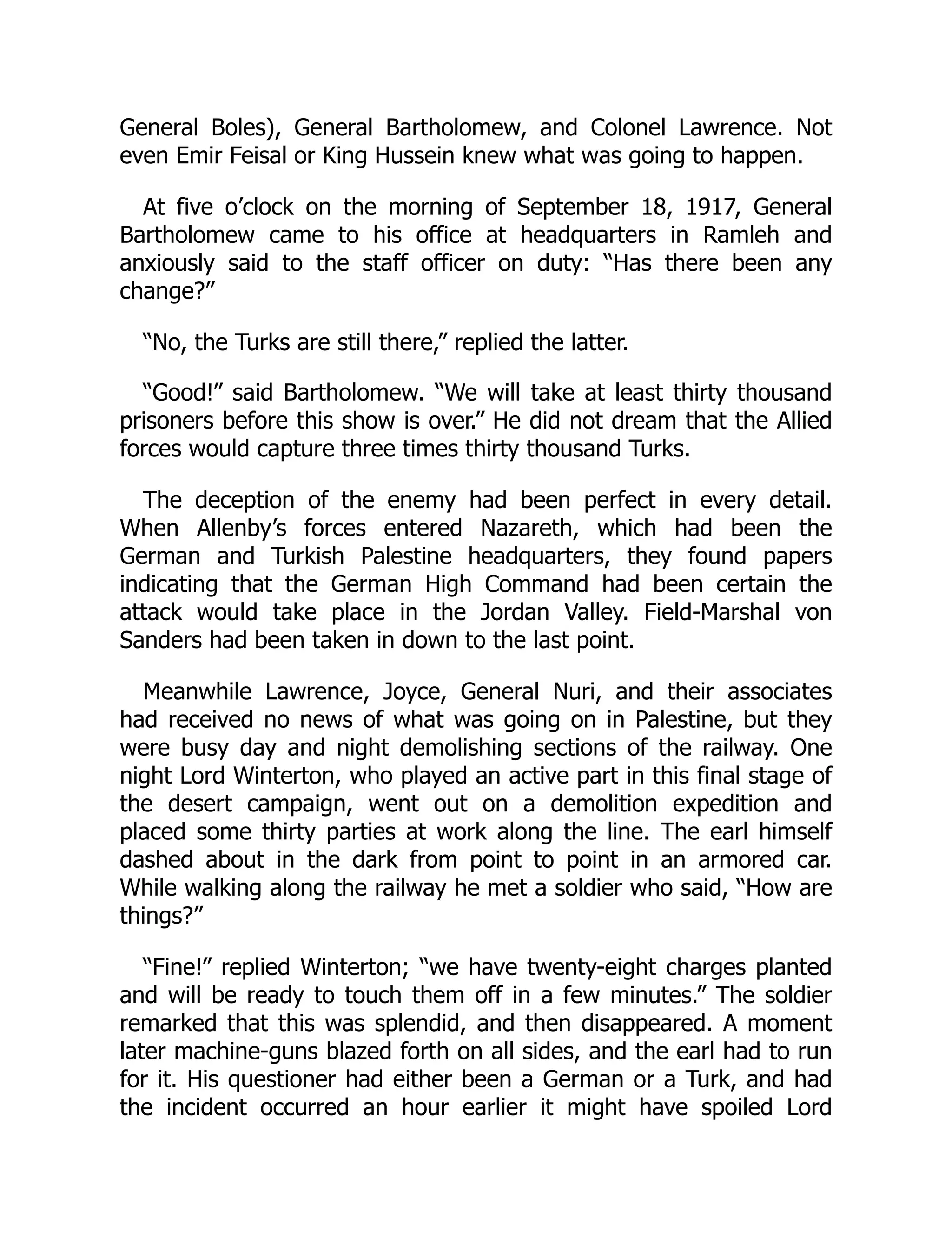 General Boles), General Bartholomew, and Colonel Lawrence. Not
even Emir Feisal or King Hussein knew what was going to happen.
At five o’clock on the morning of September 18, 1917, General
Bartholomew came to his office at headquarters in Ramleh and
anxiously said to the staff officer on duty: “Has there been any
change?”
“No, the Turks are still there,” replied the latter.
“Good!” said Bartholomew. “We will take at least thirty thousand
prisoners before this show is over.” He did not dream that the Allied
forces would capture three times thirty thousand Turks.
The deception of the enemy had been perfect in every detail.
When Allenby’s forces entered Nazareth, which had been the
German and Turkish Palestine headquarters, they found papers
indicating that the German High Command had been certain the
attack would take place in the Jordan Valley. Field-Marshal von
Sanders had been taken in down to the last point.
Meanwhile Lawrence, Joyce, General Nuri, and their associates
had received no news of what was going on in Palestine, but they
were busy day and night demolishing sections of the railway. One
night Lord Winterton, who played an active part in this final stage of
the desert campaign, went out on a demolition expedition and
placed some thirty parties at work along the line. The earl himself
dashed about in the dark from point to point in an armored car.
While walking along the railway he met a soldier who said, “How are
things?”
“Fine!” replied Winterton; “we have twenty-eight charges planted
and will be ready to touch them off in a few minutes.” The soldier
remarked that this was splendid, and then disappeared. A moment
later machine-guns blazed forth on all sides, and the earl had to run
for it. His questioner had either been a German or a Turk, and had
the incident occurred an hour earlier it might have spoiled Lord
 