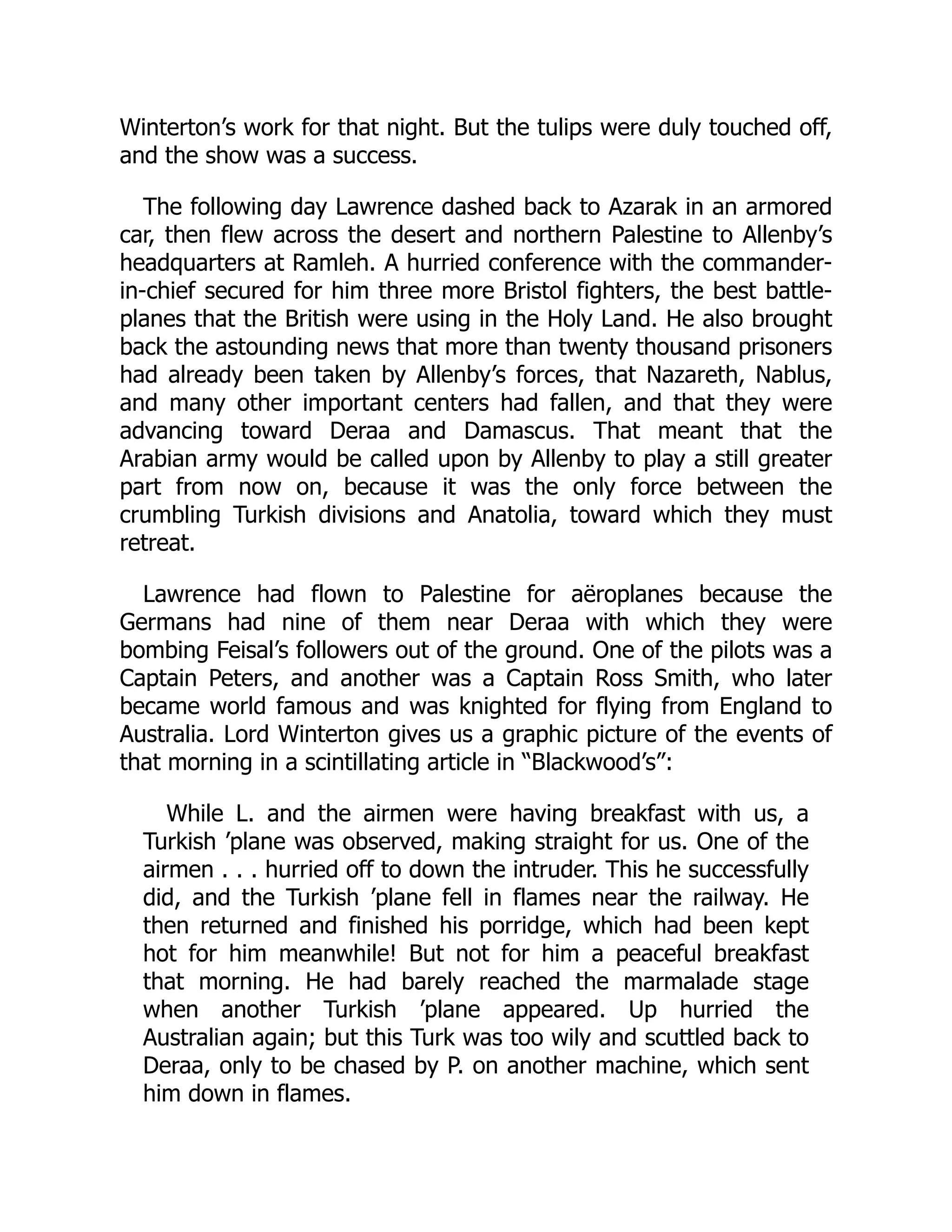 Winterton’s work for that night. But the tulips were duly touched off,
and the show was a success.
The following day Lawrence dashed back to Azarak in an armored
car, then flew across the desert and northern Palestine to Allenby’s
headquarters at Ramleh. A hurried conference with the commander-
in-chief secured for him three more Bristol fighters, the best battle-
planes that the British were using in the Holy Land. He also brought
back the astounding news that more than twenty thousand prisoners
had already been taken by Allenby’s forces, that Nazareth, Nablus,
and many other important centers had fallen, and that they were
advancing toward Deraa and Damascus. That meant that the
Arabian army would be called upon by Allenby to play a still greater
part from now on, because it was the only force between the
crumbling Turkish divisions and Anatolia, toward which they must
retreat.
Lawrence had flown to Palestine for aëroplanes because the
Germans had nine of them near Deraa with which they were
bombing Feisal’s followers out of the ground. One of the pilots was a
Captain Peters, and another was a Captain Ross Smith, who later
became world famous and was knighted for flying from England to
Australia. Lord Winterton gives us a graphic picture of the events of
that morning in a scintillating article in “Blackwood’s”:
While L. and the airmen were having breakfast with us, a
Turkish ’plane was observed, making straight for us. One of the
airmen . . . hurried off to down the intruder. This he successfully
did, and the Turkish ’plane fell in flames near the railway. He
then returned and finished his porridge, which had been kept
hot for him meanwhile! But not for him a peaceful breakfast
that morning. He had barely reached the marmalade stage
when another Turkish ’plane appeared. Up hurried the
Australian again; but this Turk was too wily and scuttled back to
Deraa, only to be chased by P. on another machine, which sent
him down in flames.
 