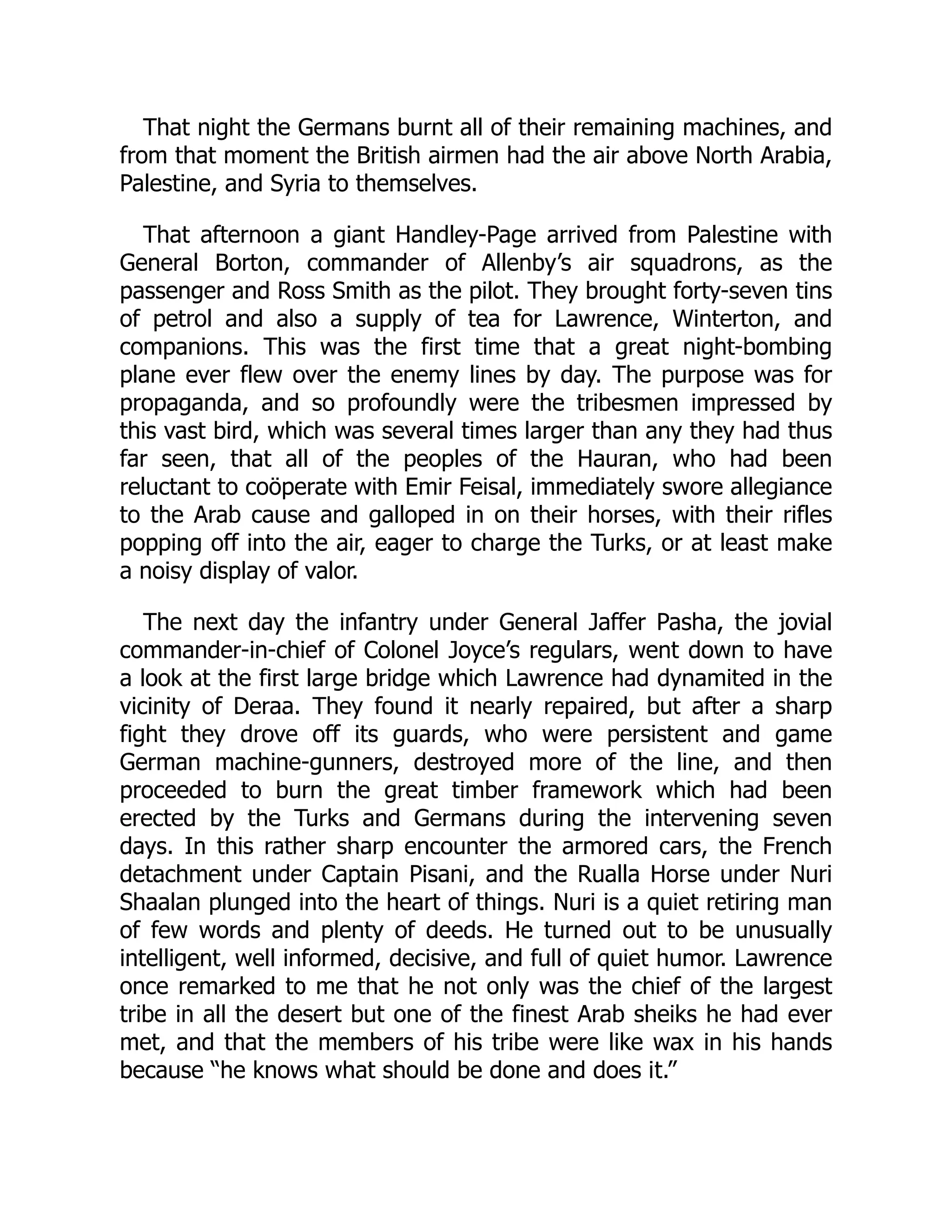 That night the Germans burnt all of their remaining machines, and
from that moment the British airmen had the air above North Arabia,
Palestine, and Syria to themselves.
That afternoon a giant Handley-Page arrived from Palestine with
General Borton, commander of Allenby’s air squadrons, as the
passenger and Ross Smith as the pilot. They brought forty-seven tins
of petrol and also a supply of tea for Lawrence, Winterton, and
companions. This was the first time that a great night-bombing
plane ever flew over the enemy lines by day. The purpose was for
propaganda, and so profoundly were the tribesmen impressed by
this vast bird, which was several times larger than any they had thus
far seen, that all of the peoples of the Hauran, who had been
reluctant to coöperate with Emir Feisal, immediately swore allegiance
to the Arab cause and galloped in on their horses, with their rifles
popping off into the air, eager to charge the Turks, or at least make
a noisy display of valor.
The next day the infantry under General Jaffer Pasha, the jovial
commander-in-chief of Colonel Joyce’s regulars, went down to have
a look at the first large bridge which Lawrence had dynamited in the
vicinity of Deraa. They found it nearly repaired, but after a sharp
fight they drove off its guards, who were persistent and game
German machine-gunners, destroyed more of the line, and then
proceeded to burn the great timber framework which had been
erected by the Turks and Germans during the intervening seven
days. In this rather sharp encounter the armored cars, the French
detachment under Captain Pisani, and the Rualla Horse under Nuri
Shaalan plunged into the heart of things. Nuri is a quiet retiring man
of few words and plenty of deeds. He turned out to be unusually
intelligent, well informed, decisive, and full of quiet humor. Lawrence
once remarked to me that he not only was the chief of the largest
tribe in all the desert but one of the finest Arab sheiks he had ever
met, and that the members of his tribe were like wax in his hands
because “he knows what should be done and does it.”
 