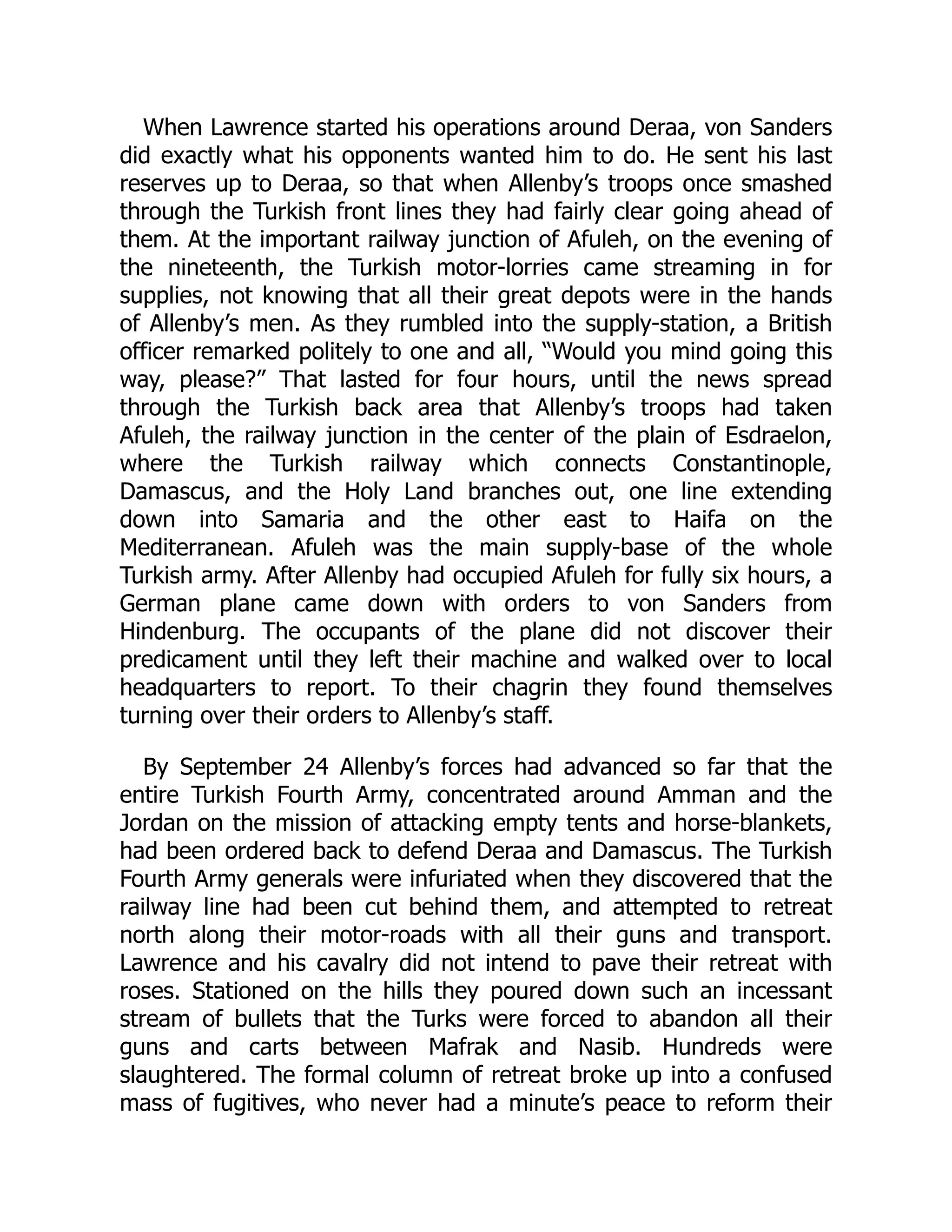 When Lawrence started his operations around Deraa, von Sanders
did exactly what his opponents wanted him to do. He sent his last
reserves up to Deraa, so that when Allenby’s troops once smashed
through the Turkish front lines they had fairly clear going ahead of
them. At the important railway junction of Afuleh, on the evening of
the nineteenth, the Turkish motor-lorries came streaming in for
supplies, not knowing that all their great depots were in the hands
of Allenby’s men. As they rumbled into the supply-station, a British
officer remarked politely to one and all, “Would you mind going this
way, please?” That lasted for four hours, until the news spread
through the Turkish back area that Allenby’s troops had taken
Afuleh, the railway junction in the center of the plain of Esdraelon,
where the Turkish railway which connects Constantinople,
Damascus, and the Holy Land branches out, one line extending
down into Samaria and the other east to Haifa on the
Mediterranean. Afuleh was the main supply-base of the whole
Turkish army. After Allenby had occupied Afuleh for fully six hours, a
German plane came down with orders to von Sanders from
Hindenburg. The occupants of the plane did not discover their
predicament until they left their machine and walked over to local
headquarters to report. To their chagrin they found themselves
turning over their orders to Allenby’s staff.
By September 24 Allenby’s forces had advanced so far that the
entire Turkish Fourth Army, concentrated around Amman and the
Jordan on the mission of attacking empty tents and horse-blankets,
had been ordered back to defend Deraa and Damascus. The Turkish
Fourth Army generals were infuriated when they discovered that the
railway line had been cut behind them, and attempted to retreat
north along their motor-roads with all their guns and transport.
Lawrence and his cavalry did not intend to pave their retreat with
roses. Stationed on the hills they poured down such an incessant
stream of bullets that the Turks were forced to abandon all their
guns and carts between Mafrak and Nasib. Hundreds were
slaughtered. The formal column of retreat broke up into a confused
mass of fugitives, who never had a minute’s peace to reform their
 