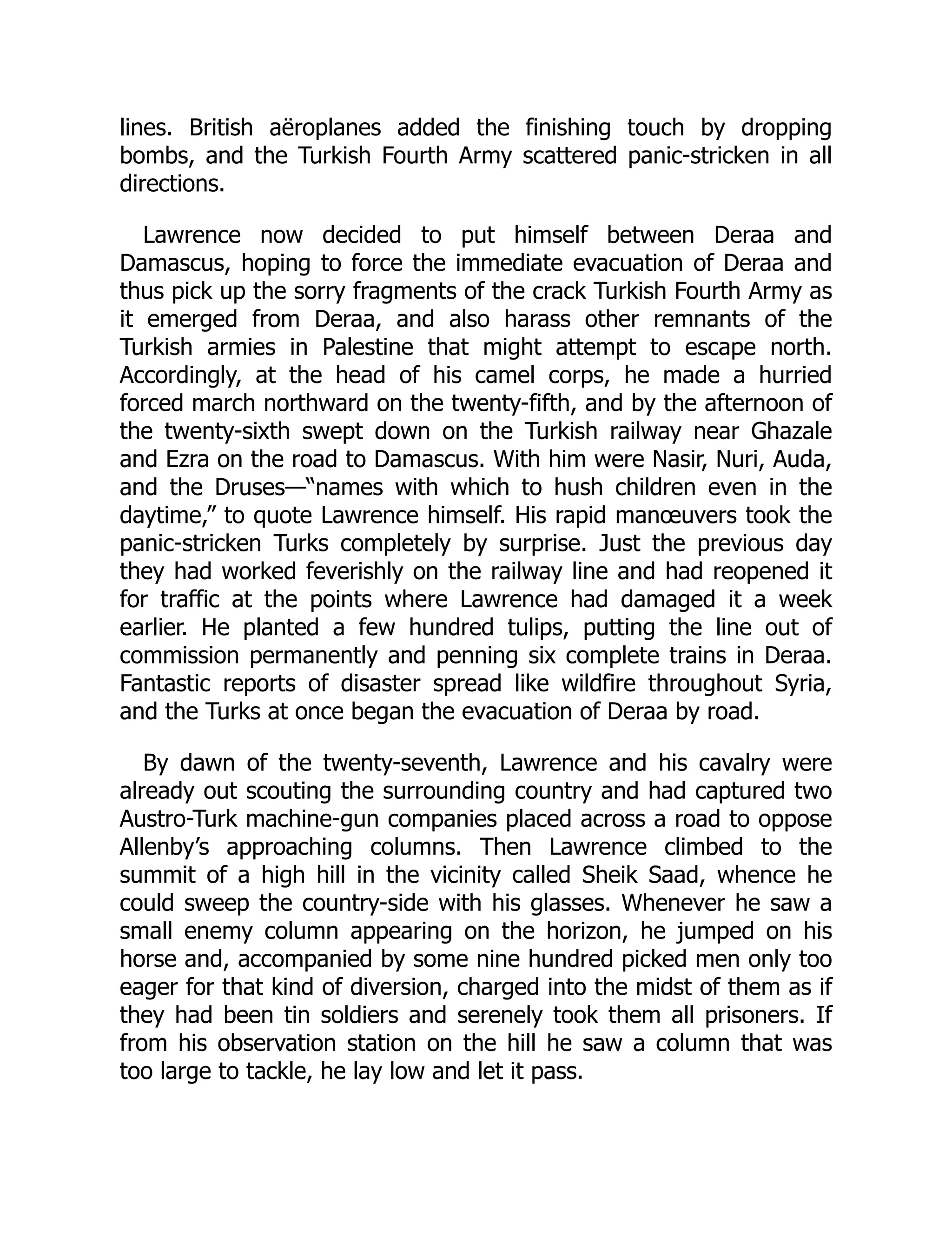 lines. British aëroplanes added the finishing touch by dropping
bombs, and the Turkish Fourth Army scattered panic-stricken in all
directions.
Lawrence now decided to put himself between Deraa and
Damascus, hoping to force the immediate evacuation of Deraa and
thus pick up the sorry fragments of the crack Turkish Fourth Army as
it emerged from Deraa, and also harass other remnants of the
Turkish armies in Palestine that might attempt to escape north.
Accordingly, at the head of his camel corps, he made a hurried
forced march northward on the twenty-fifth, and by the afternoon of
the twenty-sixth swept down on the Turkish railway near Ghazale
and Ezra on the road to Damascus. With him were Nasir, Nuri, Auda,
and the Druses—“names with which to hush children even in the
daytime,” to quote Lawrence himself. His rapid manœuvers took the
panic-stricken Turks completely by surprise. Just the previous day
they had worked feverishly on the railway line and had reopened it
for traffic at the points where Lawrence had damaged it a week
earlier. He planted a few hundred tulips, putting the line out of
commission permanently and penning six complete trains in Deraa.
Fantastic reports of disaster spread like wildfire throughout Syria,
and the Turks at once began the evacuation of Deraa by road.
By dawn of the twenty-seventh, Lawrence and his cavalry were
already out scouting the surrounding country and had captured two
Austro-Turk machine-gun companies placed across a road to oppose
Allenby’s approaching columns. Then Lawrence climbed to the
summit of a high hill in the vicinity called Sheik Saad, whence he
could sweep the country-side with his glasses. Whenever he saw a
small enemy column appearing on the horizon, he jumped on his
horse and, accompanied by some nine hundred picked men only too
eager for that kind of diversion, charged into the midst of them as if
they had been tin soldiers and serenely took them all prisoners. If
from his observation station on the hill he saw a column that was
too large to tackle, he lay low and let it pass.
 
