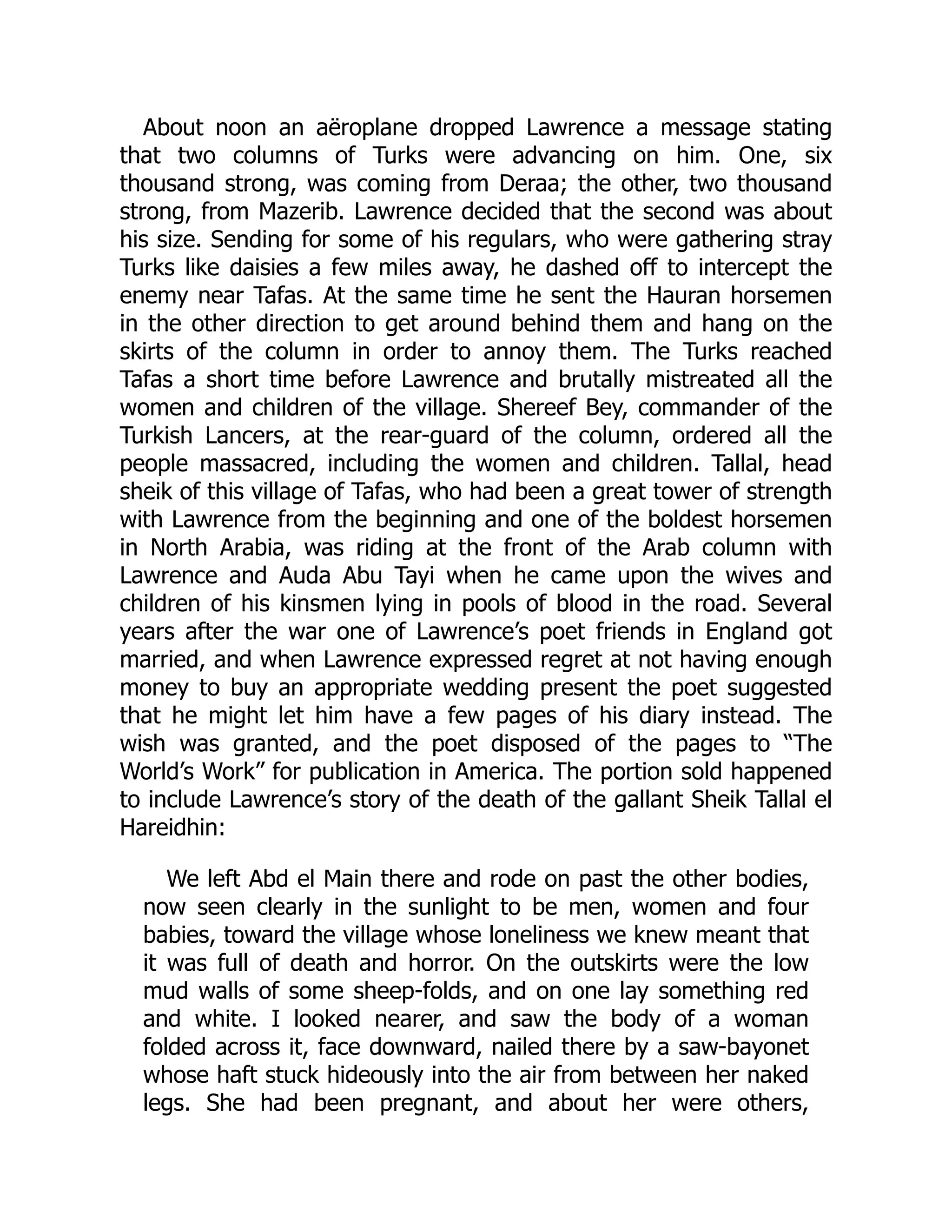 About noon an aëroplane dropped Lawrence a message stating
that two columns of Turks were advancing on him. One, six
thousand strong, was coming from Deraa; the other, two thousand
strong, from Mazerib. Lawrence decided that the second was about
his size. Sending for some of his regulars, who were gathering stray
Turks like daisies a few miles away, he dashed off to intercept the
enemy near Tafas. At the same time he sent the Hauran horsemen
in the other direction to get around behind them and hang on the
skirts of the column in order to annoy them. The Turks reached
Tafas a short time before Lawrence and brutally mistreated all the
women and children of the village. Shereef Bey, commander of the
Turkish Lancers, at the rear-guard of the column, ordered all the
people massacred, including the women and children. Tallal, head
sheik of this village of Tafas, who had been a great tower of strength
with Lawrence from the beginning and one of the boldest horsemen
in North Arabia, was riding at the front of the Arab column with
Lawrence and Auda Abu Tayi when he came upon the wives and
children of his kinsmen lying in pools of blood in the road. Several
years after the war one of Lawrence’s poet friends in England got
married, and when Lawrence expressed regret at not having enough
money to buy an appropriate wedding present the poet suggested
that he might let him have a few pages of his diary instead. The
wish was granted, and the poet disposed of the pages to “The
World’s Work” for publication in America. The portion sold happened
to include Lawrence’s story of the death of the gallant Sheik Tallal el
Hareidhin:
We left Abd el Main there and rode on past the other bodies,
now seen clearly in the sunlight to be men, women and four
babies, toward the village whose loneliness we knew meant that
it was full of death and horror. On the outskirts were the low
mud walls of some sheep-folds, and on one lay something red
and white. I looked nearer, and saw the body of a woman
folded across it, face downward, nailed there by a saw-bayonet
whose haft stuck hideously into the air from between her naked
legs. She had been pregnant, and about her were others,
 