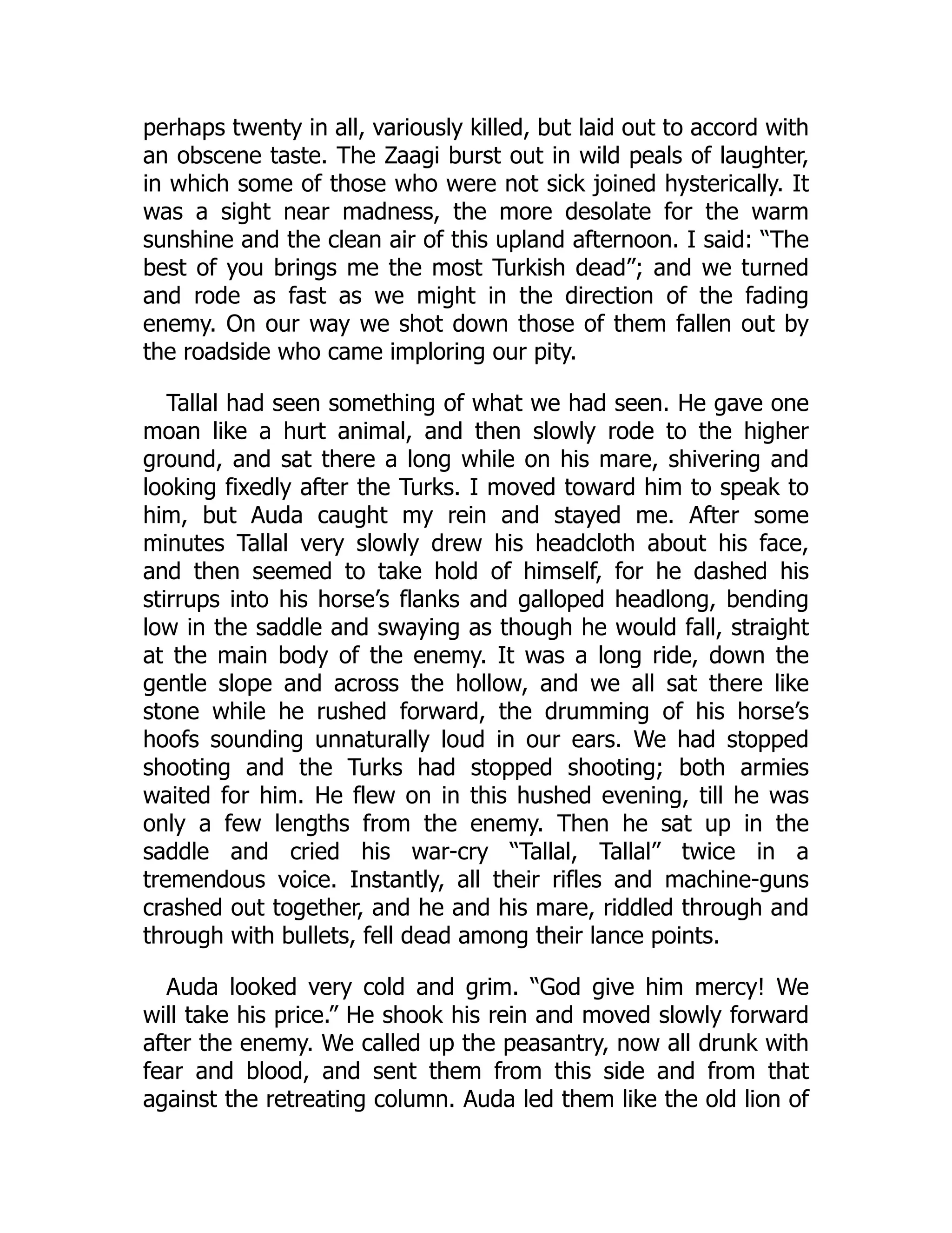 perhaps twenty in all, variously killed, but laid out to accord with
an obscene taste. The Zaagi burst out in wild peals of laughter,
in which some of those who were not sick joined hysterically. It
was a sight near madness, the more desolate for the warm
sunshine and the clean air of this upland afternoon. I said: “The
best of you brings me the most Turkish dead”; and we turned
and rode as fast as we might in the direction of the fading
enemy. On our way we shot down those of them fallen out by
the roadside who came imploring our pity.
Tallal had seen something of what we had seen. He gave one
moan like a hurt animal, and then slowly rode to the higher
ground, and sat there a long while on his mare, shivering and
looking fixedly after the Turks. I moved toward him to speak to
him, but Auda caught my rein and stayed me. After some
minutes Tallal very slowly drew his headcloth about his face,
and then seemed to take hold of himself, for he dashed his
stirrups into his horse’s flanks and galloped headlong, bending
low in the saddle and swaying as though he would fall, straight
at the main body of the enemy. It was a long ride, down the
gentle slope and across the hollow, and we all sat there like
stone while he rushed forward, the drumming of his horse’s
hoofs sounding unnaturally loud in our ears. We had stopped
shooting and the Turks had stopped shooting; both armies
waited for him. He flew on in this hushed evening, till he was
only a few lengths from the enemy. Then he sat up in the
saddle and cried his war-cry “Tallal, Tallal” twice in a
tremendous voice. Instantly, all their rifles and machine-guns
crashed out together, and he and his mare, riddled through and
through with bullets, fell dead among their lance points.
Auda looked very cold and grim. “God give him mercy! We
will take his price.” He shook his rein and moved slowly forward
after the enemy. We called up the peasantry, now all drunk with
fear and blood, and sent them from this side and from that
against the retreating column. Auda led them like the old lion of
 
