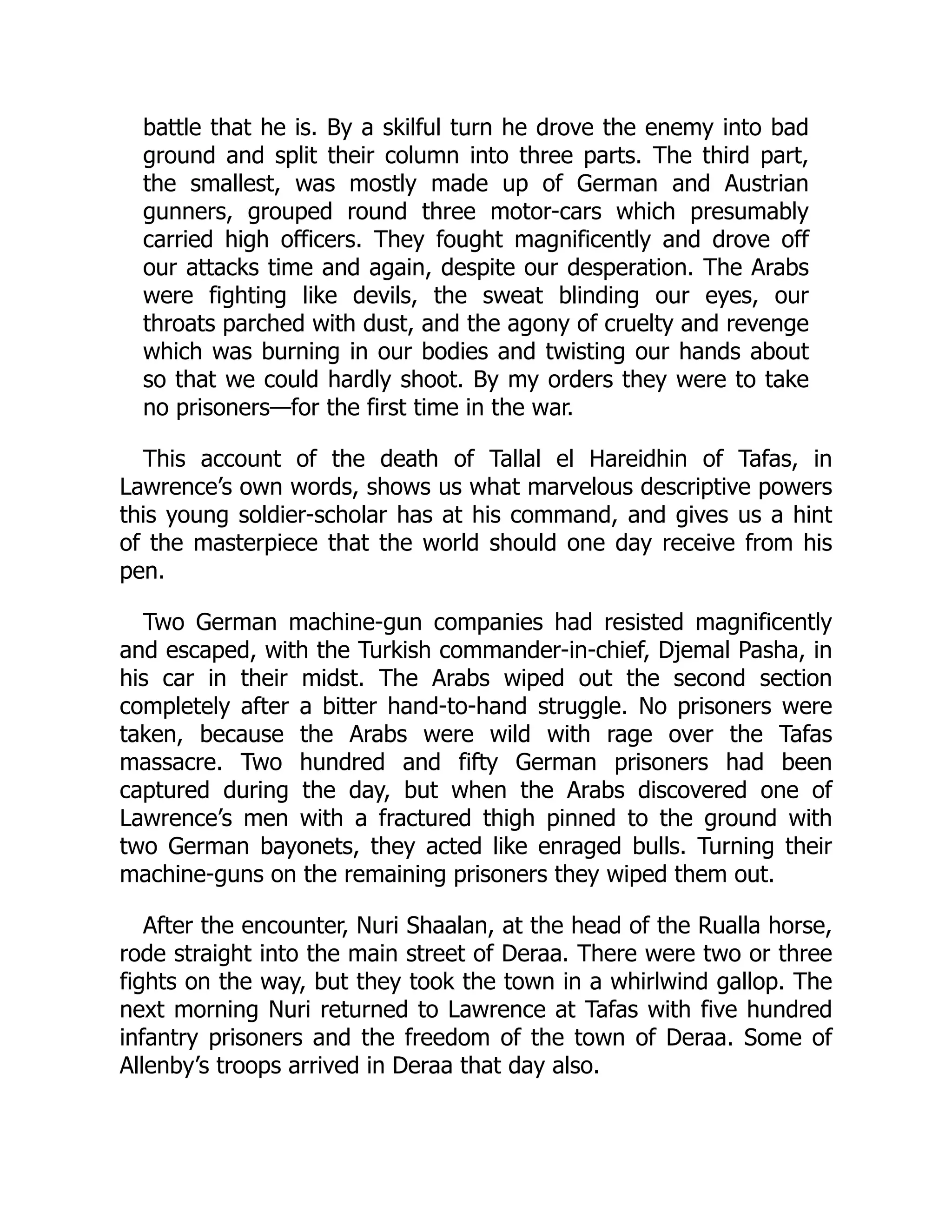 battle that he is. By a skilful turn he drove the enemy into bad
ground and split their column into three parts. The third part,
the smallest, was mostly made up of German and Austrian
gunners, grouped round three motor-cars which presumably
carried high officers. They fought magnificently and drove off
our attacks time and again, despite our desperation. The Arabs
were fighting like devils, the sweat blinding our eyes, our
throats parched with dust, and the agony of cruelty and revenge
which was burning in our bodies and twisting our hands about
so that we could hardly shoot. By my orders they were to take
no prisoners—for the first time in the war.
This account of the death of Tallal el Hareidhin of Tafas, in
Lawrence’s own words, shows us what marvelous descriptive powers
this young soldier-scholar has at his command, and gives us a hint
of the masterpiece that the world should one day receive from his
pen.
Two German machine-gun companies had resisted magnificently
and escaped, with the Turkish commander-in-chief, Djemal Pasha, in
his car in their midst. The Arabs wiped out the second section
completely after a bitter hand-to-hand struggle. No prisoners were
taken, because the Arabs were wild with rage over the Tafas
massacre. Two hundred and fifty German prisoners had been
captured during the day, but when the Arabs discovered one of
Lawrence’s men with a fractured thigh pinned to the ground with
two German bayonets, they acted like enraged bulls. Turning their
machine-guns on the remaining prisoners they wiped them out.
After the encounter, Nuri Shaalan, at the head of the Rualla horse,
rode straight into the main street of Deraa. There were two or three
fights on the way, but they took the town in a whirlwind gallop. The
next morning Nuri returned to Lawrence at Tafas with five hundred
infantry prisoners and the freedom of the town of Deraa. Some of
Allenby’s troops arrived in Deraa that day also.
 