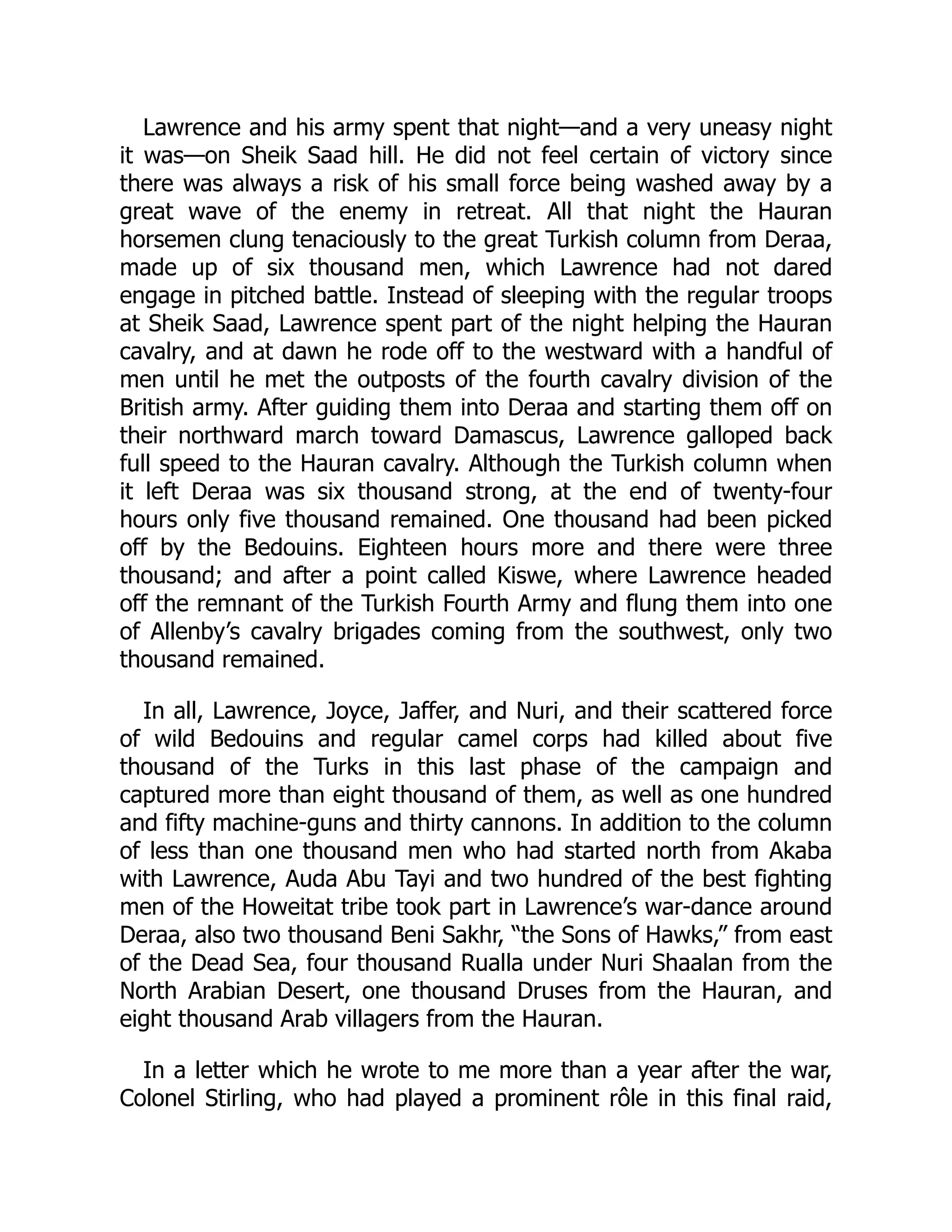 Lawrence and his army spent that night—and a very uneasy night
it was—on Sheik Saad hill. He did not feel certain of victory since
there was always a risk of his small force being washed away by a
great wave of the enemy in retreat. All that night the Hauran
horsemen clung tenaciously to the great Turkish column from Deraa,
made up of six thousand men, which Lawrence had not dared
engage in pitched battle. Instead of sleeping with the regular troops
at Sheik Saad, Lawrence spent part of the night helping the Hauran
cavalry, and at dawn he rode off to the westward with a handful of
men until he met the outposts of the fourth cavalry division of the
British army. After guiding them into Deraa and starting them off on
their northward march toward Damascus, Lawrence galloped back
full speed to the Hauran cavalry. Although the Turkish column when
it left Deraa was six thousand strong, at the end of twenty-four
hours only five thousand remained. One thousand had been picked
off by the Bedouins. Eighteen hours more and there were three
thousand; and after a point called Kiswe, where Lawrence headed
off the remnant of the Turkish Fourth Army and flung them into one
of Allenby’s cavalry brigades coming from the southwest, only two
thousand remained.
In all, Lawrence, Joyce, Jaffer, and Nuri, and their scattered force
of wild Bedouins and regular camel corps had killed about five
thousand of the Turks in this last phase of the campaign and
captured more than eight thousand of them, as well as one hundred
and fifty machine-guns and thirty cannons. In addition to the column
of less than one thousand men who had started north from Akaba
with Lawrence, Auda Abu Tayi and two hundred of the best fighting
men of the Howeitat tribe took part in Lawrence’s war-dance around
Deraa, also two thousand Beni Sakhr, “the Sons of Hawks,” from east
of the Dead Sea, four thousand Rualla under Nuri Shaalan from the
North Arabian Desert, one thousand Druses from the Hauran, and
eight thousand Arab villagers from the Hauran.
In a letter which he wrote to me more than a year after the war,
Colonel Stirling, who had played a prominent rôle in this final raid,
 