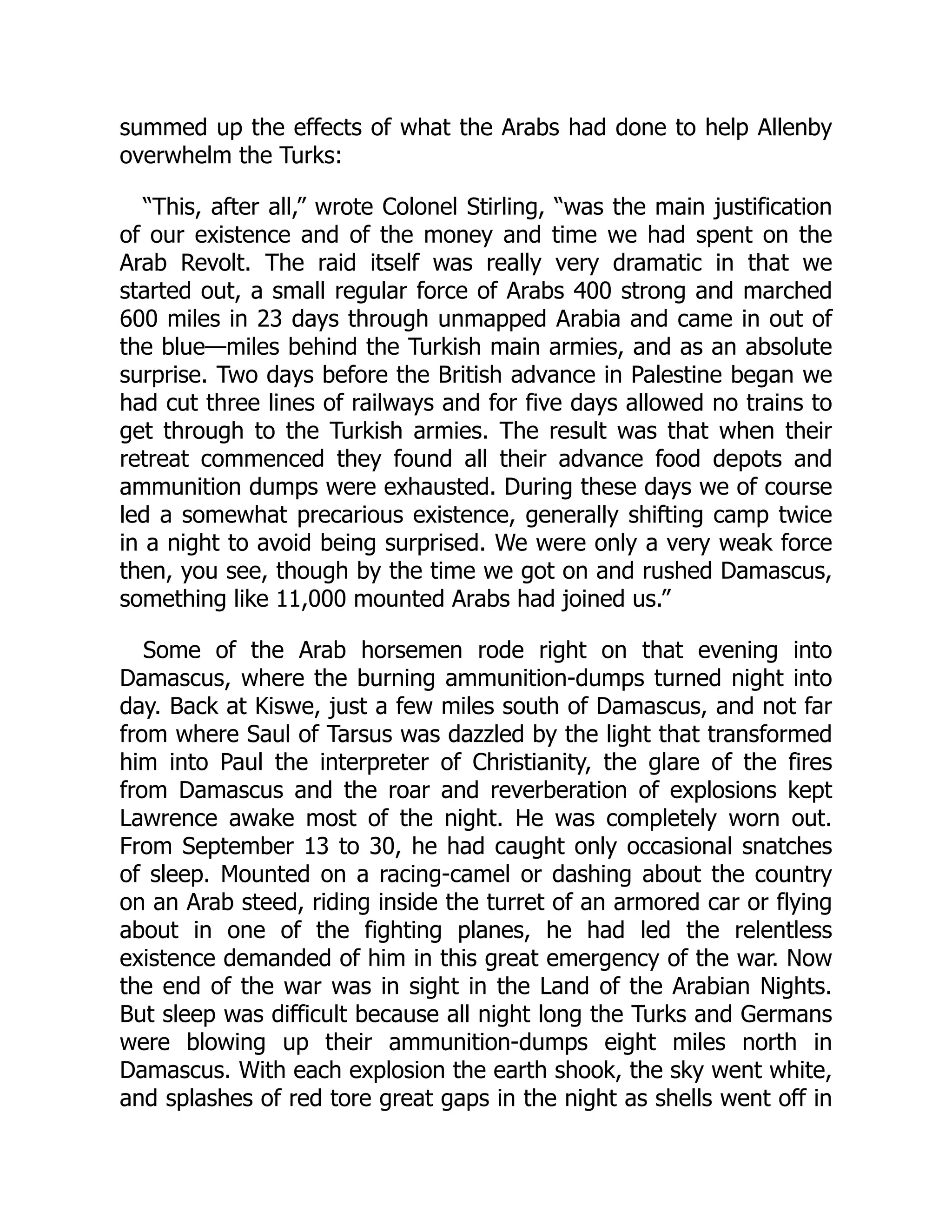 summed up the effects of what the Arabs had done to help Allenby
overwhelm the Turks:
“This, after all,” wrote Colonel Stirling, “was the main justification
of our existence and of the money and time we had spent on the
Arab Revolt. The raid itself was really very dramatic in that we
started out, a small regular force of Arabs 400 strong and marched
600 miles in 23 days through unmapped Arabia and came in out of
the blue—miles behind the Turkish main armies, and as an absolute
surprise. Two days before the British advance in Palestine began we
had cut three lines of railways and for five days allowed no trains to
get through to the Turkish armies. The result was that when their
retreat commenced they found all their advance food depots and
ammunition dumps were exhausted. During these days we of course
led a somewhat precarious existence, generally shifting camp twice
in a night to avoid being surprised. We were only a very weak force
then, you see, though by the time we got on and rushed Damascus,
something like 11,000 mounted Arabs had joined us.”
Some of the Arab horsemen rode right on that evening into
Damascus, where the burning ammunition-dumps turned night into
day. Back at Kiswe, just a few miles south of Damascus, and not far
from where Saul of Tarsus was dazzled by the light that transformed
him into Paul the interpreter of Christianity, the glare of the fires
from Damascus and the roar and reverberation of explosions kept
Lawrence awake most of the night. He was completely worn out.
From September 13 to 30, he had caught only occasional snatches
of sleep. Mounted on a racing-camel or dashing about the country
on an Arab steed, riding inside the turret of an armored car or flying
about in one of the fighting planes, he had led the relentless
existence demanded of him in this great emergency of the war. Now
the end of the war was in sight in the Land of the Arabian Nights.
But sleep was difficult because all night long the Turks and Germans
were blowing up their ammunition-dumps eight miles north in
Damascus. With each explosion the earth shook, the sky went white,
and splashes of red tore great gaps in the night as shells went off in
 