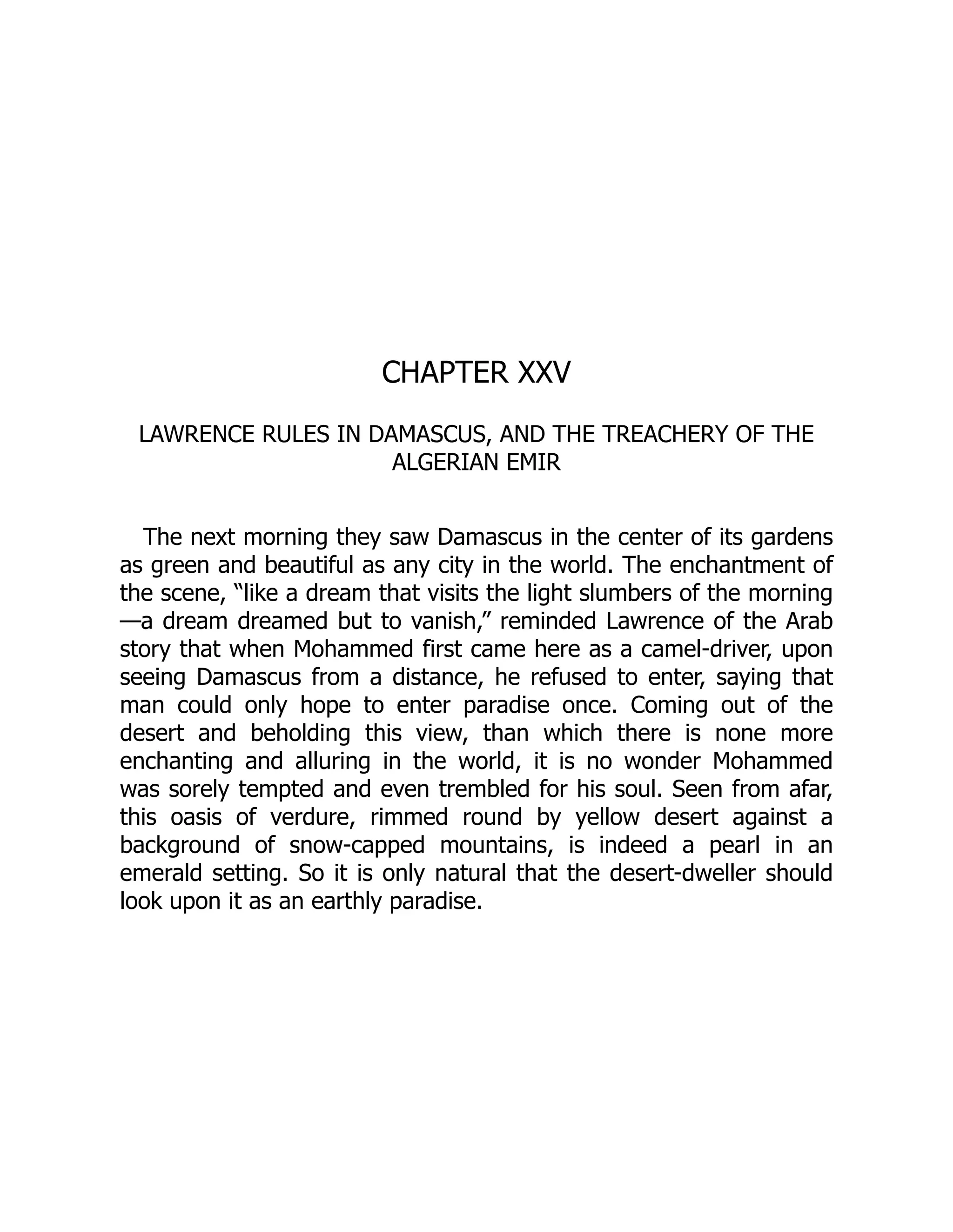 CHAPTER XXV
LAWRENCE RULES IN DAMASCUS, AND THE TREACHERY OF THE
ALGERIAN EMIR
The next morning they saw Damascus in the center of its gardens
as green and beautiful as any city in the world. The enchantment of
the scene, “like a dream that visits the light slumbers of the morning
—a dream dreamed but to vanish,” reminded Lawrence of the Arab
story that when Mohammed first came here as a camel-driver, upon
seeing Damascus from a distance, he refused to enter, saying that
man could only hope to enter paradise once. Coming out of the
desert and beholding this view, than which there is none more
enchanting and alluring in the world, it is no wonder Mohammed
was sorely tempted and even trembled for his soul. Seen from afar,
this oasis of verdure, rimmed round by yellow desert against a
background of snow-capped mountains, is indeed a pearl in an
emerald setting. So it is only natural that the desert-dweller should
look upon it as an earthly paradise.
 
