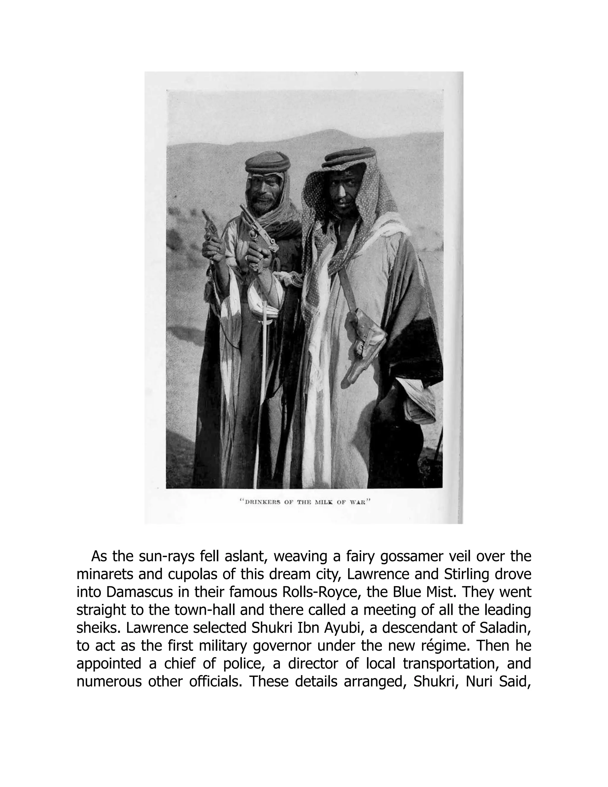 As the sun-rays fell aslant, weaving a fairy gossamer veil over the
minarets and cupolas of this dream city, Lawrence and Stirling drove
into Damascus in their famous Rolls-Royce, the Blue Mist. They went
straight to the town-hall and there called a meeting of all the leading
sheiks. Lawrence selected Shukri Ibn Ayubi, a descendant of Saladin,
to act as the first military governor under the new régime. Then he
appointed a chief of police, a director of local transportation, and
numerous other officials. These details arranged, Shukri, Nuri Said,
 