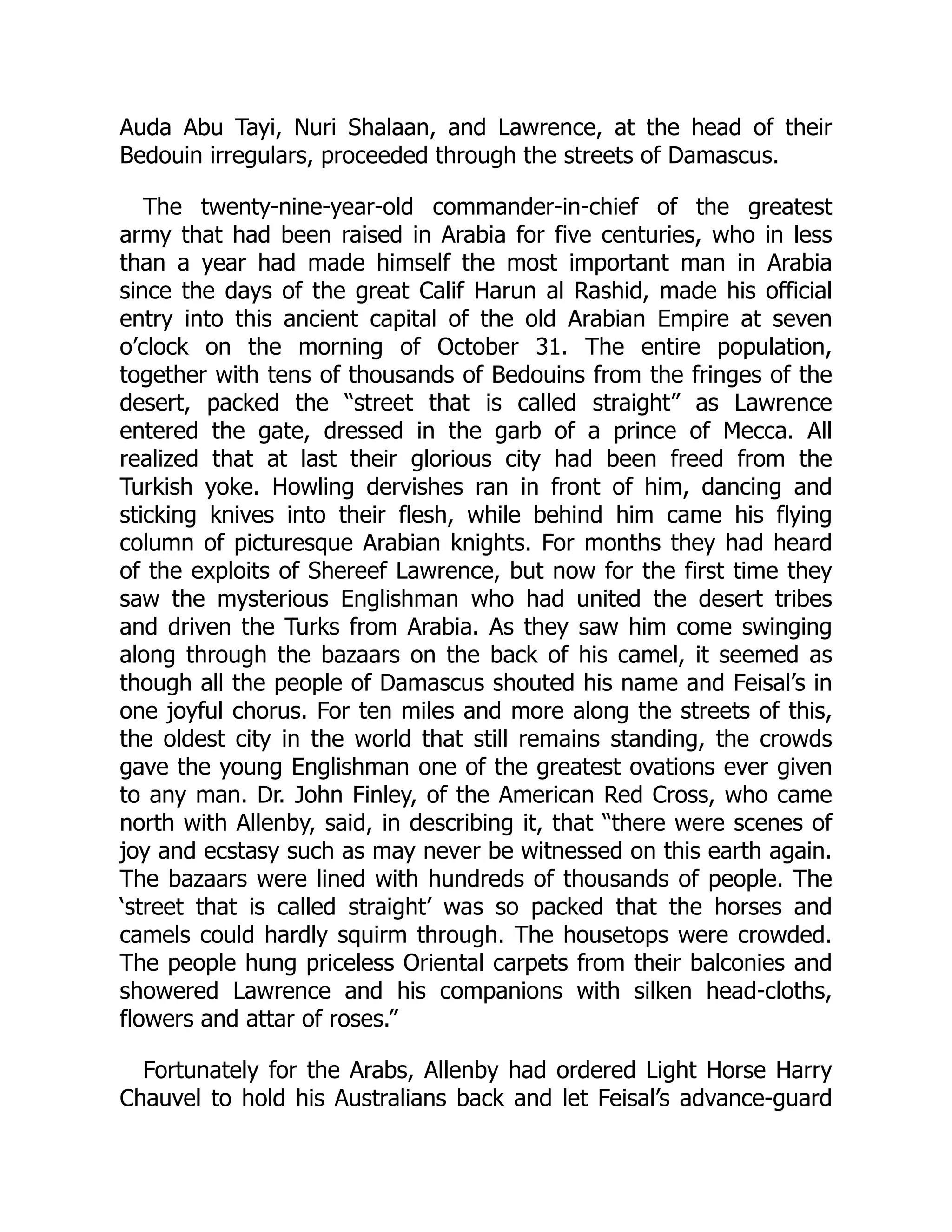 Auda Abu Tayi, Nuri Shalaan, and Lawrence, at the head of their
Bedouin irregulars, proceeded through the streets of Damascus.
The twenty-nine-year-old commander-in-chief of the greatest
army that had been raised in Arabia for five centuries, who in less
than a year had made himself the most important man in Arabia
since the days of the great Calif Harun al Rashid, made his official
entry into this ancient capital of the old Arabian Empire at seven
o’clock on the morning of October 31. The entire population,
together with tens of thousands of Bedouins from the fringes of the
desert, packed the “street that is called straight” as Lawrence
entered the gate, dressed in the garb of a prince of Mecca. All
realized that at last their glorious city had been freed from the
Turkish yoke. Howling dervishes ran in front of him, dancing and
sticking knives into their flesh, while behind him came his flying
column of picturesque Arabian knights. For months they had heard
of the exploits of Shereef Lawrence, but now for the first time they
saw the mysterious Englishman who had united the desert tribes
and driven the Turks from Arabia. As they saw him come swinging
along through the bazaars on the back of his camel, it seemed as
though all the people of Damascus shouted his name and Feisal’s in
one joyful chorus. For ten miles and more along the streets of this,
the oldest city in the world that still remains standing, the crowds
gave the young Englishman one of the greatest ovations ever given
to any man. Dr. John Finley, of the American Red Cross, who came
north with Allenby, said, in describing it, that “there were scenes of
joy and ecstasy such as may never be witnessed on this earth again.
The bazaars were lined with hundreds of thousands of people. The
‘street that is called straight’ was so packed that the horses and
camels could hardly squirm through. The housetops were crowded.
The people hung priceless Oriental carpets from their balconies and
showered Lawrence and his companions with silken head-cloths,
flowers and attar of roses.”
Fortunately for the Arabs, Allenby had ordered Light Horse Harry
Chauvel to hold his Australians back and let Feisal’s advance-guard
 