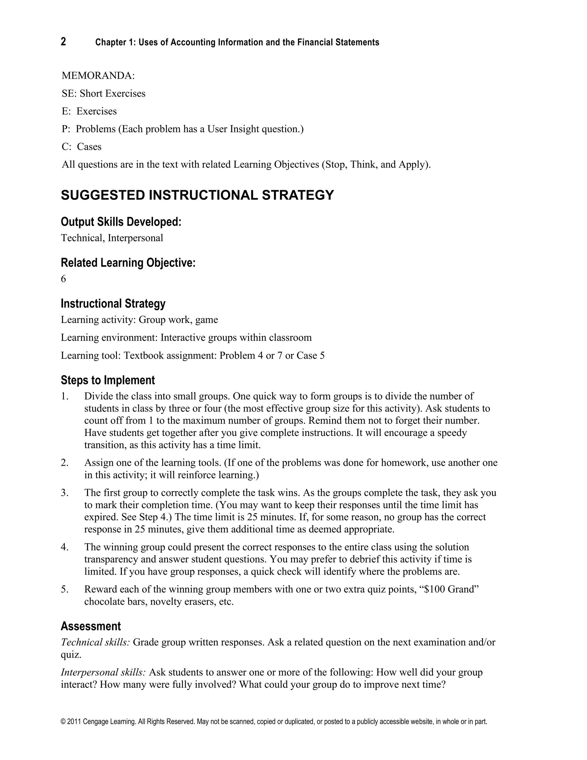 2 Chapter 1: Uses of Accounting Information and the Financial Statements
© 2011 Cengage Learning. All Rights Reserved. May not be scanned, copied or duplicated, or posted to a publicly accessible website, in whole or in part.
MEMORANDA:
SE: Short Exercises
E: Exercises
P: Problems (Each problem has a User Insight question.)
C: Cases
All questions are in the text with related Learning Objectives (Stop, Think, and Apply).
SUGGESTED INSTRUCTIONAL STRATEGY
Output Skills Developed:
Technical, Interpersonal
Related Learning Objective:
6
Instructional Strategy
Learning activity: Group work, game
Learning environment: Interactive groups within classroom
Learning tool: Textbook assignment: Problem 4 or 7 or Case 5
Steps to Implement
1. Divide the class into small groups. One quick way to form groups is to divide the number of
students in class by three or four (the most effective group size for this activity). Ask students to
count off from 1 to the maximum number of groups. Remind them not to forget their number.
Have students get together after you give complete instructions. It will encourage a speedy
transition, as this activity has a time limit.
2. Assign one of the learning tools. (If one of the problems was done for homework, use another one
in this activity; it will reinforce learning.)
3. The first group to correctly complete the task wins. As the groups complete the task, they ask you
to mark their completion time. (You may want to keep their responses until the time limit has
expired. See Step 4.) The time limit is 25 minutes. If, for some reason, no group has the correct
response in 25 minutes, give them additional time as deemed appropriate.
4. The winning group could present the correct responses to the entire class using the solution
transparency and answer student questions. You may prefer to debrief this activity if time is
limited. If you have group responses, a quick check will identify where the problems are.
5. Reward each of the winning group members with one or two extra quiz points, “$100 Grand”
chocolate bars, novelty erasers, etc.
Assessment
Technical skills: Grade group written responses. Ask a related question on the next examination and/or
quiz.
Interpersonal skills: Ask students to answer one or more of the following: How well did your group
interact? How many were fully involved? What could your group do to improve next time?
 