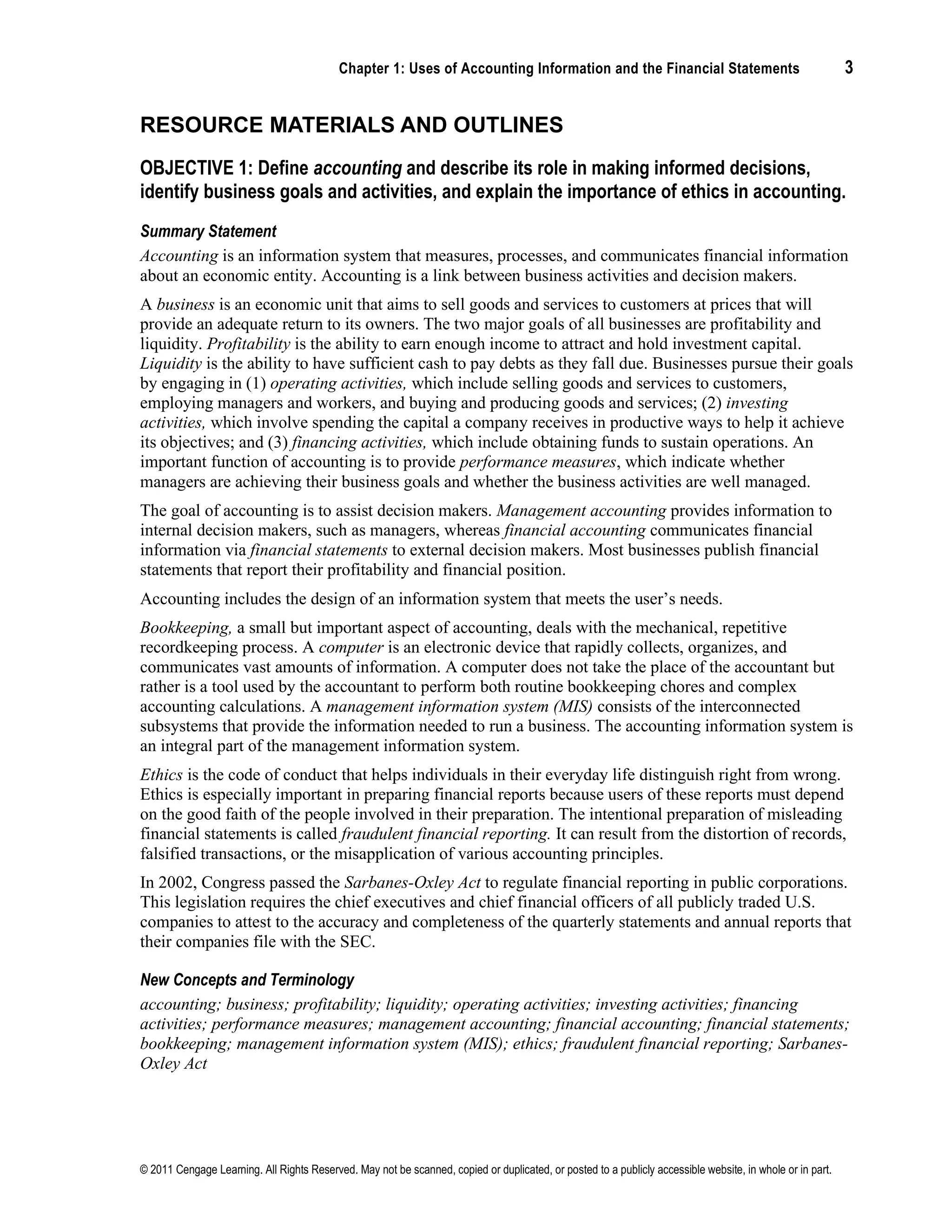 Chapter 1: Uses of Accounting Information and the Financial Statements 3
© 2011 Cengage Learning. All Rights Reserved. May not be scanned, copied or duplicated, or posted to a publicly accessible website, in whole or in part.
RESOURCE MATERIALS AND OUTLINES
OBJECTIVE 1: Define accounting and describe its role in making informed decisions,
identify business goals and activities, and explain the importance of ethics in accounting.
Summary Statement
Accounting is an information system that measures, processes, and communicates financial information
about an economic entity. Accounting is a link between business activities and decision makers.
A business is an economic unit that aims to sell goods and services to customers at prices that will
provide an adequate return to its owners. The two major goals of all businesses are profitability and
liquidity. Profitability is the ability to earn enough income to attract and hold investment capital.
Liquidity is the ability to have sufficient cash to pay debts as they fall due. Businesses pursue their goals
by engaging in (1) operating activities, which include selling goods and services to customers,
employing managers and workers, and buying and producing goods and services; (2) investing
activities, which involve spending the capital a company receives in productive ways to help it achieve
its objectives; and (3) financing activities, which include obtaining funds to sustain operations. An
important function of accounting is to provide performance measures, which indicate whether
managers are achieving their business goals and whether the business activities are well managed.
The goal of accounting is to assist decision makers. Management accounting provides information to
internal decision makers, such as managers, whereas financial accounting communicates financial
information via financial statements to external decision makers. Most businesses publish financial
statements that report their profitability and financial position.
Accounting includes the design of an information system that meets the user’s needs.
Bookkeeping, a small but important aspect of accounting, deals with the mechanical, repetitive
recordkeeping process. A computer is an electronic device that rapidly collects, organizes, and
communicates vast amounts of information. A computer does not take the place of the accountant but
rather is a tool used by the accountant to perform both routine bookkeeping chores and complex
accounting calculations. A management information system (MIS) consists of the interconnected
subsystems that provide the information needed to run a business. The accounting information system is
an integral part of the management information system.
Ethics is the code of conduct that helps individuals in their everyday life distinguish right from wrong.
Ethics is especially important in preparing financial reports because users of these reports must depend
on the good faith of the people involved in their preparation. The intentional preparation of misleading
financial statements is called fraudulent financial reporting. It can result from the distortion of records,
falsified transactions, or the misapplication of various accounting principles.
In 2002, Congress passed the Sarbanes-Oxley Act to regulate financial reporting in public corporations.
This legislation requires the chief executives and chief financial officers of all publicly traded U.S.
companies to attest to the accuracy and completeness of the quarterly statements and annual reports that
their companies file with the SEC.
New Concepts and Terminology
accounting; business; profitability; liquidity; operating activities; investing activities; financing
activities; performance measures; management accounting; financial accounting; financial statements;
bookkeeping; management information system (MIS); ethics; fraudulent financial reporting; Sarbanes-
Oxley Act
 