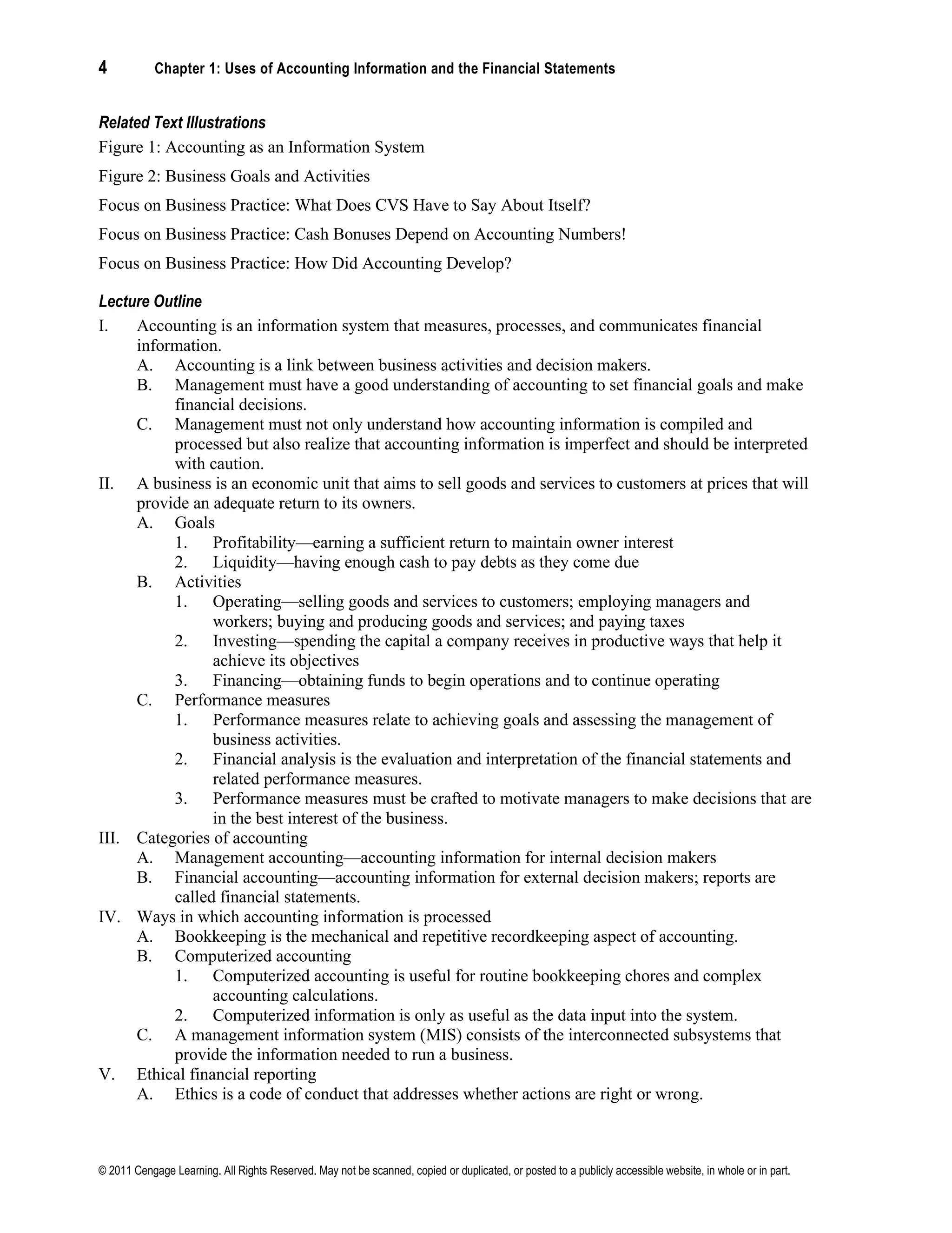 4 Chapter 1: Uses of Accounting Information and the Financial Statements
© 2011 Cengage Learning. All Rights Reserved. May not be scanned, copied or duplicated, or posted to a publicly accessible website, in whole or in part.
Related Text Illustrations
Figure 1: Accounting as an Information System
Figure 2: Business Goals and Activities
Focus on Business Practice: What Does CVS Have to Say About Itself?
Focus on Business Practice: Cash Bonuses Depend on Accounting Numbers!
Focus on Business Practice: How Did Accounting Develop?
Lecture Outline
I. Accounting is an information system that measures, processes, and communicates financial
information.
A. Accounting is a link between business activities and decision makers.
B. Management must have a good understanding of accounting to set financial goals and make
financial decisions.
C. Management must not only understand how accounting information is compiled and
processed but also realize that accounting information is imperfect and should be interpreted
with caution.
II. A business is an economic unit that aims to sell goods and services to customers at prices that will
provide an adequate return to its owners.
A. Goals
1. Profitability—earning a sufficient return to maintain owner interest
2. Liquidity—having enough cash to pay debts as they come due
B. Activities
1. Operating—selling goods and services to customers; employing managers and
workers; buying and producing goods and services; and paying taxes
2. Investing—spending the capital a company receives in productive ways that help it
achieve its objectives
3. Financing—obtaining funds to begin operations and to continue operating
C. Performance measures
1. Performance measures relate to achieving goals and assessing the management of
business activities.
2. Financial analysis is the evaluation and interpretation of the financial statements and
related performance measures.
3. Performance measures must be crafted to motivate managers to make decisions that are
in the best interest of the business.
III. Categories of accounting
A. Management accounting—accounting information for internal decision makers
B. Financial accounting—accounting information for external decision makers; reports are
called financial statements.
IV. Ways in which accounting information is processed
A. Bookkeeping is the mechanical and repetitive recordkeeping aspect of accounting.
B. Computerized accounting
1. Computerized accounting is useful for routine bookkeeping chores and complex
accounting calculations.
2. Computerized information is only as useful as the data input into the system.
C. A management information system (MIS) consists of the interconnected subsystems that
provide the information needed to run a business.
V. Ethical financial reporting
A. Ethics is a code of conduct that addresses whether actions are right or wrong.
 